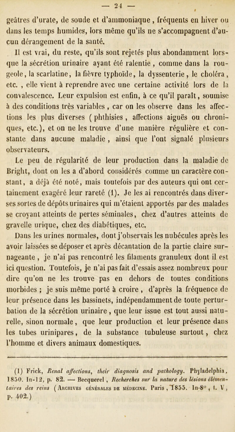 I geâtres d’urate, de soude et d’ammoniaque, fréquents en hiver ou dans les temps humides, lors même qu’ils ne s’accompagnent d’au- cun dérangement de la santé. Il est vrai, du reste, qu’ils sont rejetés plus abondamment lors- que la sécrétion urinaire ayant été ralentie , comme dans la rou- geole, la scarlatine, la fièvre typhoïde, la dyssenterie, le choléra, etc. , elle vient à reprendre avec une certaine activité lors de la convalescence. Leur expulsion est enfin, à ce qu’il paraît, soumise à des conditions très variables , car on les observe dans les affec- tions les plus diverses ( phthisies , affections aiguës ou chroni- ques, etc.), et on ne les trouve d’une manière régulière et con- stante dans aucune maladie , ainsi que l’ont signalé plusieurs observateurs. Le peu de régularité de leur production dans la maladie de Bright, dont on les a d’abord considérés comme un caractère con- stant, a déjà été noté, mais toutefois par des auteurs qui ont cer- tainement exagéré leur rareté (1). Je les ai rencontrés dans diver- ses sortes de dépôts urinaires qui m’étaient apportés par des malades se croyant atteints de pertes séminales, chez d’autres atteints de gravelle urique, chez des diabétiques, etc. Dans les urines normales, dont j’observais les nubécules après les avoir laissées se déposer et après décantation de la partie claire sur- nageante , je n’ai pas rencontré les filaments granuleux dont il est ici question. Toutefois, je n’ai pas fait d’essais assez nombreux pour dire qu’on ne les trouve pas en dehors de toutes conditions morbides ; je suis même porté à croire , d’après la fréquence de leur présence dans les bassinets, indépendamment de toute pertur- bation de la sécrétion urinaire , que leur issue est tout aussi natu- relle, sinon normale, que leur production et leur présence dans les tubes urinipares, de la substance tubuleuse surtout, chez l’homme et divers animaux domestiques. (1) Frick, Rénal affections, their diagnosis and pathology. Philadelphia, 1850. In-12, p. 82. — Becquerel , Recherches sur la nature des lésions élémen- taires des reins (Archives générales de médecine. Paris, T 855. la-8° , t. V, p. 402.)