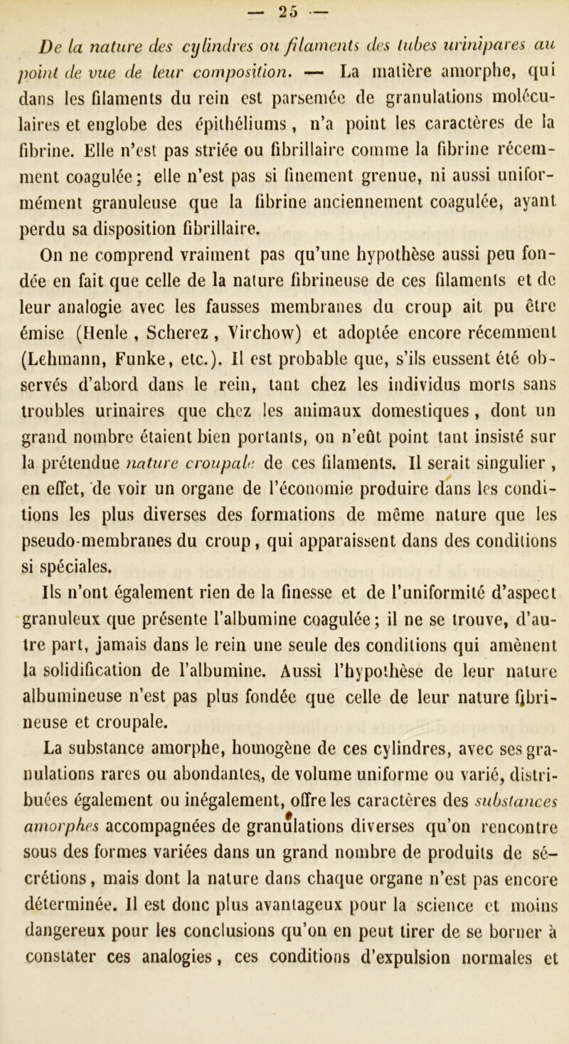 De la nature des cylindres ou filaments des tubes urinipares au point de vue de leur composition. — La matière amorphe, qui dans les filaments du rein est parsemée de granulations molécu- laires et englobe des épithéliums, n’a point les caractères de la fibrine. Elle n’est pas striée ou fibrillaire comme la fibrine récem- ment coagulée; elle n’est pas si finement grenue, ni aussi unifor- mément granuleuse que la fibrine anciennement coagulée, ayant perdu sa disposition fibrillaire. On ne comprend vraiment pas qu’une hypothèse aussi peu fon- dée en fait que celle de la nature fibrineuse de ces filaments et de leur analogie avec les fausses membranes du croup ait pu être émise (Henle , Scherez , Virchow) et adoptée encore récemment (Lehmann, Funke, etc.). Il est probable que, s’ils eussent été ob- servés d’abord dans le rein, tant chez les individus morls sans troubles urinaires que chez les animaux domestiques , dont un grand nombre étaient bien portants, on n’eût point tant insisté sur la prétendue nature croupale de ces filaments. Il serait singulier , en effet, de voir un organe de l’économie produire dans les condi- tions les plus diverses des formations de même nature que les pseudo-membranes du croup, qui apparaissent dans des conditions si spéciales. Ils n’ont également rien de la finesse et de l’uniformité d’aspect granuleux que présente l’albumine coagulée; il ne se trouve, d’au- tre part, jamais dans le rein une seule des conditions qui amènent la solidification de l’albumine. Aussi l’hypothèse de leur nature albumineuse n’est pas plus fondée que celle de leur nature fibri- neuse et croupale. La substance amorphe, homogène de ces cylindres, avec ses gra- nulations rares ou abondantes., de volume uniforme ou varié, distri- buées également ou inégalement, offre les caractères des substances amorphes accompagnées de granulations diverses qu’on rencontre sous des formes variées dans un grand nombre de produits de sé- crétions , mais dont la nature dans chaque organe n’est pas encore déterminée. Il est donc plus avantageux pour la science et moins dangereux pour les conclusions qu’on en peut tirer de se borner à constater ces analogies, ces conditions d’expulsion normales et