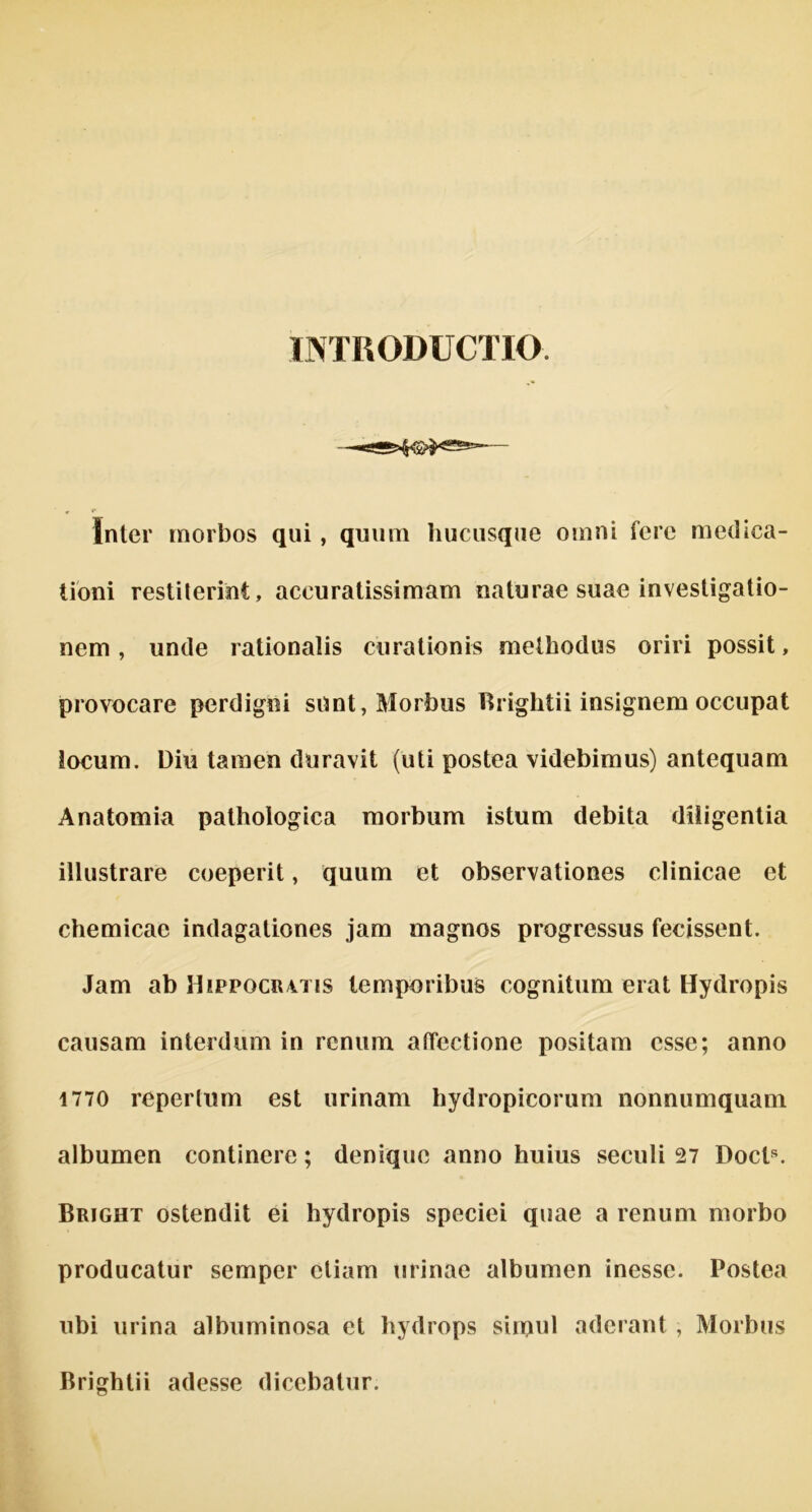 INTRODUCTIO s-5>fr®$«s=» Inter morbos qui, quum hucusque omni fere medica- tioni restiterint, aceuratissimam naturae suae investigatio- nem , unde rationalis curationis methodus oriri possit, provocare perdigni sunt, Morbus Rriglitii insignem occupat iocum. Dili tamen duravit (uti postea videbimus) antequam Anatomia pathoiogica morbum istum debita diiigentia illustrare coeperit, quum et observationes clinicae et chemicae indagationes jam magnos progressus fecissent. Jam ab Hippocr4ti5 temporibus cognitum erat Hydropis causam interdum in renum atTectione positam esse; anno 1770 repertum est urinam hydropicorum nonnumquam albumen continere; denique anno huius seculi 27 Docts. Bright ostendit ei hydropis speciei quae a renum morbo producatur semper etiam urinae albumen inesse. Postea ubi urina albuminosa et hydrops sirpul aderant, Morbus Brightii adesse dicebatur.