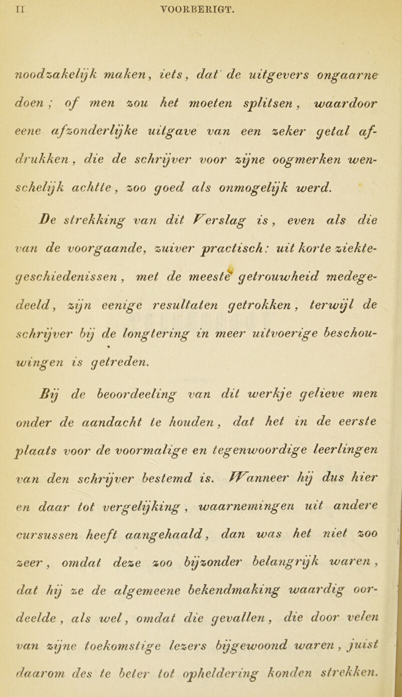 noodzakelijk maken, iets, dat de uitgevers ongaarne doen ; of men zou het moeten splitsen, waardoor eene afzonderlijke uitgave van een zeker getal af- drukken , die de schrijver voor zijne oogmerken wen- schelijk achtte, zoo goed als onmogelijk werd. De strekking van dit Verslag is, even als die van de voorgaande, zuiver practisch: uit korte ziekte- geschiedenissen , met de meeste getrouwheid medege- deeld , zijn eenige resultaten getrokken, terwijl de schrijver bij de longtering in meer uitvoerige beschou- * wingen is getreden. Bij de beoordeeling van dit werkje gelieve men onder de aandacht te houden, dat het in de eerste plaats voor de voormalige en tegenwoordige leerlingen van den schrijver bestemd is. TWanneer hij dus hier en daar tot vergelijking, waarnemingen uit andere cursussen heeft aangehaald, dan was het niet zoo zeer, omdat deze zoo bijzonder belangrijk waren , dat hij ze de algemeene bekendmaking waardig oor- deelde , als wel, omdat die gevallen, die door velen van zijne toekomstige lezers bij gewoond waren, juist daarom des te beter tot opheldering konden strekken.