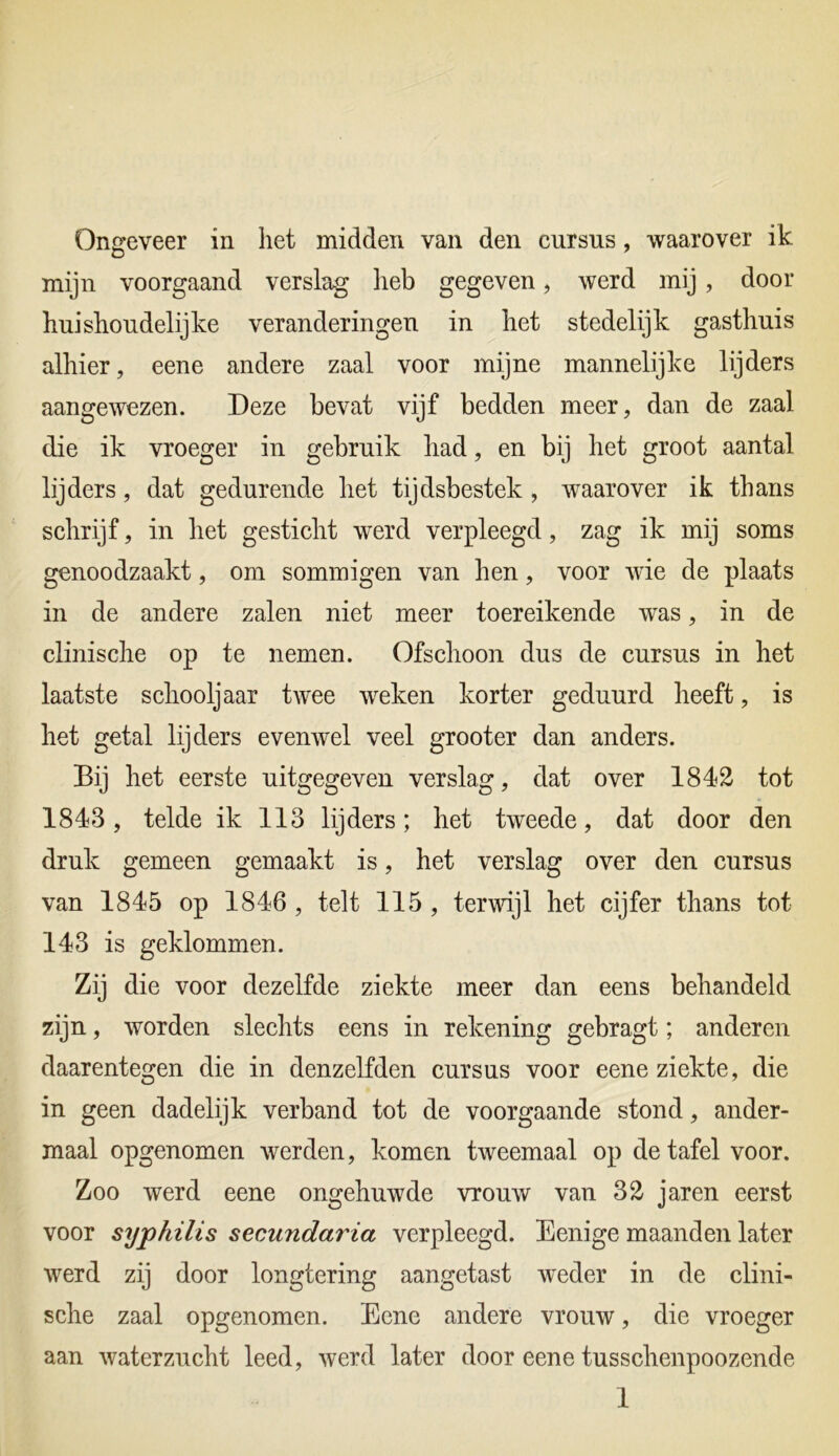 Ongeveer in het midden van den cursus, waarover ik mijn voorgaand verslag heb gegeven, werd mij, door huishoudelijke veranderingen in het stedelijk gasthuis alhier, eene andere zaal voor mijne mannelijke lijders aangewezen. Deze bevat vijf bedden meer, dan de zaal die ik vroeger in gebruik had, en bij het groot aantal lijders, dat gedurende het tijdsbestek , waarover ik thans schrijf, in het gesticht werd verpleegd, zag ik mij soms genoodzaakt, om sommigen van hen, voor wie de plaats in de andere zalen niet meer toereikende was, in de clinische op te nemen. Ofschoon dus de cursus in het laatste schooljaar twee weken korter geduurd heeft, is het getal lijders evenwel veel grooter dan anders. Bij het eerste uitgegeven verslag, dat over 1842 tot 1843, telde ik 113 lijders; het tweede, dat door den druk gemeen gemaakt is, het verslag over den cursus van 1845 op 1846 , telt 115 , terwijl het cijfer thans tot 143 is geklommen. Zij die voor dezelfde ziekte meer dan eens behandeld zijn, worden slechts eens in rekening gebragt; anderen daarentegen die in denzelfden cursus voor eene ziekte, die in geen dadelijk verband tot de voorgaande stond, ander- maal opgenomen werden, komen tweemaal op de tafel voor. Zoo werd eene ongehuwde vrouw van 32 jaren eerst voor syphilis secundaria verpleegd. Eenige maanden later werd zij door longtering aangetast weder in de clini- sche zaal opgenomen. Eene andere vrouw, die vroeger aan waterzucht leed, werd later door eene tusschenpoozende