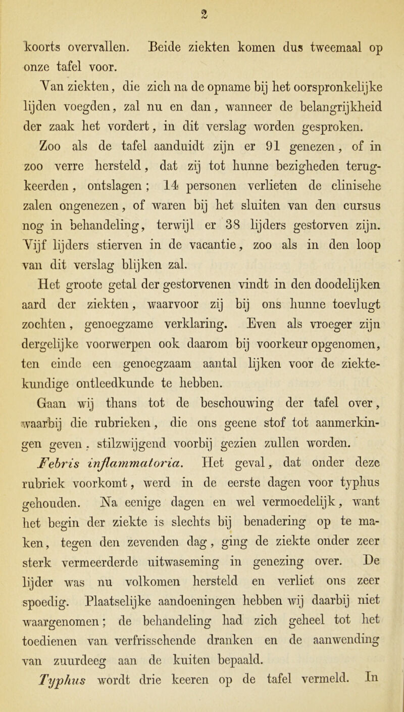 koorts overvallen. Beide ziekten komen dus tweemaal op onze tafel voor. Van ziekten, die zich na de opname bij het oorspronkelijke lijden voegden, zal nu en dan, wanneer de belangrijkheid der zaak het vordert, in dit verslag worden gesproken. Zoo als de tafel aanduidt zijn er 91 genezen, of in zoo verre hersteld, dat zij tot hunne bezigheden terug- keerden , ontslagen; 14 personen verlieten de clinisehe zalen ongenezen, of waren bij het sluiten van den cursus nog in behandeling, terwijl er 38 lijders gestorven zijn. Yijf lijders stierven in de vacantie, zoo als in den loop van dit verslag blijken zal. Het groote getal der gestorvenen vindt in den doodelijken aard der ziekten, waarvoor zij bij ons hunne toevlugt zochten, genoegzame verklaring. Even als vroeger zijn dergelijke voorwerpen ook daarom bij voorkeur opgenomen, ten einde een genoegzaam aantal lijken voor de ziekte- kundige ontleedkunde te hebben. Gaan wij thans tot de beschouwing der tafel over, waarbij die rubrieken, die ons geene stof tot aanmerkin- gen geven , stilzwijgend voorbij gezien zullen worden. Febris inflammatoria. Het geval, dat onder deze rubriek voorkomt, werd in de eerste dagen voor tjphus gehouden. Na eenige dagen en wel vermoedelijk, want het begin der ziekte is slechts bij benadering op te ma- ken , tegen den zevenden dag, ging de ziekte onder zeer sterk vermeerderde uitwaseming in genezing over. De lijder was nu volkomen hersteld en verliet ons zeer spoedig. Plaatselijke aandoeningen hebben wij daarbij niet waargenomen; de behandeling had zich geheel tot het toedienen van verfrisschende dranken en de aanwending van zuurdeeg aan de kuiten bepaald. Typ kus wordt drie keer en op de tafel vermeld. In