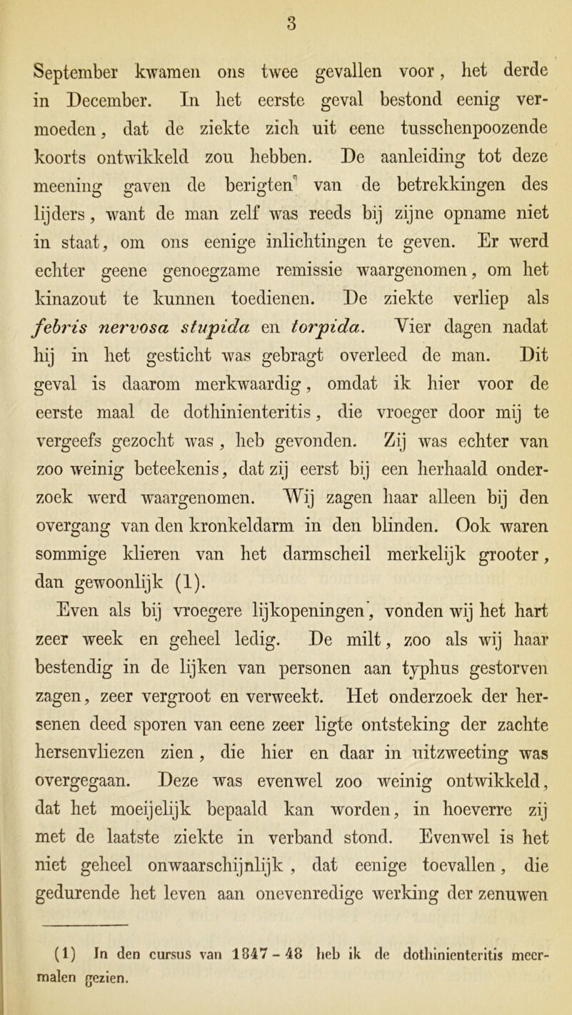 September kwamen ons twee gevallen voor, het derde in December. In het eerste geval bestond eenig ver- moeden , dat de ziekte zich uit eene tusschenpoozende koorts ontwikkeld zou hebben. De aanleiding tot deze meening gaven de berigten van de betrekkingen des lijders, want de man zelf was reeds bij zijne opname niet in staat, om ons eenige inlichtingen te geven. Er werd echter geene genoegzame remissie waargenomen, om het kinazout te kunnen toedienen. De ziekte verliep als febris nervosa stupida en torpida. Vier dagen nadat hij in het gesticht was gebragt overleed de man. Dit geval is daarom merkwaardig, omdat ik hier voor de eerste maal de dothinienteritis, die vroeger door mij te vergeefs gezocht was , heb gevonden. Zij was echter van zoo weinig beteekenis, dat zij eerst bij een herhaald onder- zoek werd waargenomen. Wij zagen haar alleen bij den overgang van den kronkeldarm in den blinden. Ook waren sommige klieren van het darmscheil merkelijk grooter, dan gewoonlijk (1). Even als bij vroegere lijkopeningen', vonden wij het hart zeer week en geheel ledig. De milt, zoo als wij haar bestendig in de lijken van personen aan typhus gestorven zagen, zeer vergroot en verweekt. Het onderzoek der her- senen deed sporen van eene zeer ligte ontsteking der zachte hersenvliezen zien, die hier en daar in uitzweeting was overgegaan. Deze was evenwel zoo weinig ontwikkeld, dat het moeijelijk bepaald kan worden, in hoeverre zij met de laatste ziekte in verband stond. Evenwel is het niet geheel onwaarschijnlijk , dat eenige toevallen, die gedurende het leven aan onevenredige werking der zenuwen (1) Jn den cursus van 1847-48 heb ik de dothinienteritis meer- malen gezien.
