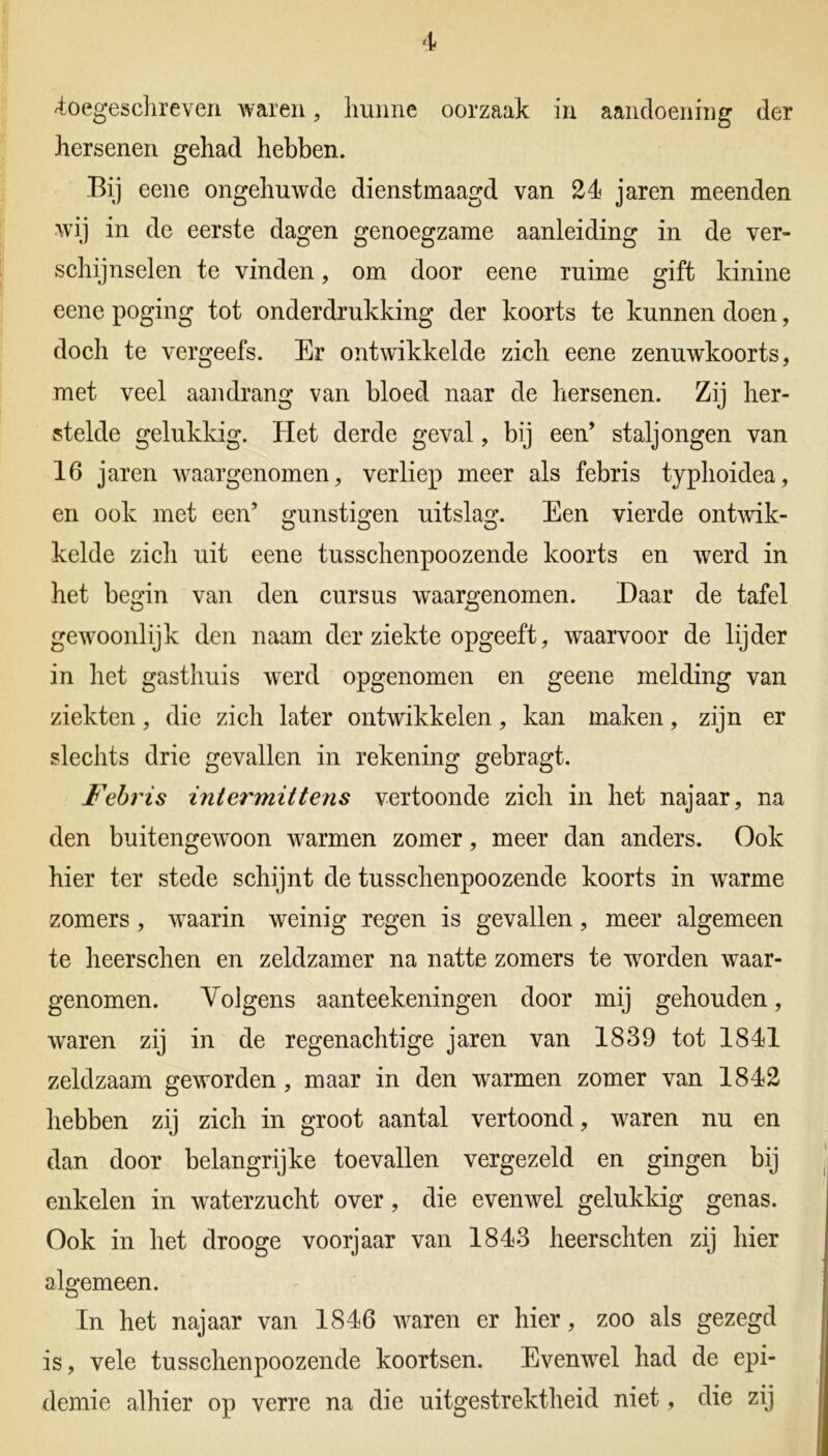 -toegeschreven waren, hunne oorzaak in aandoening der hersenen gehad hebben. Bij eene ongehuwde dienstmaagd van 24 jaren meenden wij in de eerste dagen genoegzame aanleiding in de ver- schijnselen te vinden, om door eene ruime gift kinine eene poging tot onderdrukking der koorts te kunnen doen, doch te vergeefs. Er ontwikkelde zich eene zenuwkoorts, met veel aandrang van bloed naar de hersenen. Zij her- stelde gelukkig. Plet derde geval, bij een’ staljongen van 16 jaren -waargenomen, verliep meer als febris typhoidea, en ook met een’ gunstigen uitslag. Een vierde ontwik- kelde zich uit eene tusschenpoozende koorts en werd in het begin van den cursus waargenomen. Daar de tafel gewoonlijk den naam der ziekte opgeeft, waarvoor de lijder in het gasthuis werd opgenomen en geene melding van ziekten, die zich later ontwikkelen, kan maken, zijn er slechts drie gevallen in rekening gebragt. Febris intermittens vertoonde zich in het najaar, na den buitengewoon -warmen zomer, meer dan anders. Ook hier ter stede schijnt de tusschenpoozende koorts in warme zomers, waarin weinig regen is gevallen, meer algemeen te heerschen en zeldzamer na natte zomers te -worden waar- genomen. Volgens aanteekeningen door mij gehouden, waren zij in de regenachtige jaren van 1839 tot 1841 zeldzaam geworden, maar in den warmen zomer van 1842 hebben zij zich in groot aantal vertoond, waren nu en dan door belangrijke toevallen vergezeld en gingen bij enkelen in waterzucht over, die evenwel gelukkig genas. Ook in het drooge voorjaar van 1843 heerschten zij hier algemeen. In het najaar van 1846 waren er hier, zoo als gezegd is, vele tusschenpoozende koortsen. Evenwel had de epi- demie alhier op verre na die uitgestrektheid niet, die zij