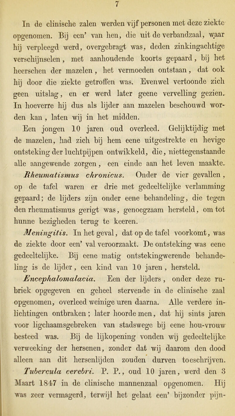 In de clinisclie zalen werden vijf personen met deze ziekte opgenomen. Bij een’ van hen, die uit de verbandzaal, waar liij verpleegd werd, overgebragt was, deden zinkingachtige verschijnselen, met aanhoudende koorts gepaard, bij het heerschen der mazelen , het vermoeden ontstaan, dat ook hij door die ziekte getroffen was. Evenwel vertoonde zich geen uitslag, en er werd later geene vervelling gezien. In hoeverre hij dus als lijder aan mazelen beschouwd wor- den kan , laten wij in het midden. Een jongen 10 jaren oud overleed. Gelijktijdig met de mazelen, had zich bij hem eene uitgestrekte en hevige ontsteking der luchtpijpen ontwikkeld, die, niettegenstaande alle aangewende zorgen, een einde aan het leven maakte. Rheumatismus chronicus. Onder de vier gevallen, op de tafel waren er drie met gedeeltelijke verlamming gepaard; de lijders zijn onder eene behandeling, die tegen den rheumatismus gerigt was, genoegzaam hersteld, om tot hunne bezigheden terug te keeren. Meningitis. In het geval, dat op de tafel voorkomt, was de ziekte door een’ val veroorzaakt. De ontsteking was eene gedeeltelijke. Bij eene matig ontstekingwerende behande- ling is de lijder, een kind van 10 jaren, hersteld. Encephalomalacia. Een der lijders , onder deze ru- briek opgegeven en geheel stervende in de clinisclie zaal opgenomen, overleed weinige uren daarna. Alle verdere in- lichtingen ontbraken; later hoorde men, dat hij sints jaren voor lichaamsgebreken van stadswege bij eene hou-vrouw besteed was. Bij de lijkopening vonden wij gedeeltelijke verweeking der hersenen, zonder dat wij daarom den dood alleen aan dit hersenlijden zouden durven toeschrijven. Tubercula eerebri. P. P., oud 10 jaren, werd den o Maart 1817 in de clinische mannenzaal opgenomen. Hij was zeer vermagerd, terwijl het gelaat een’ bijzonder pijn-