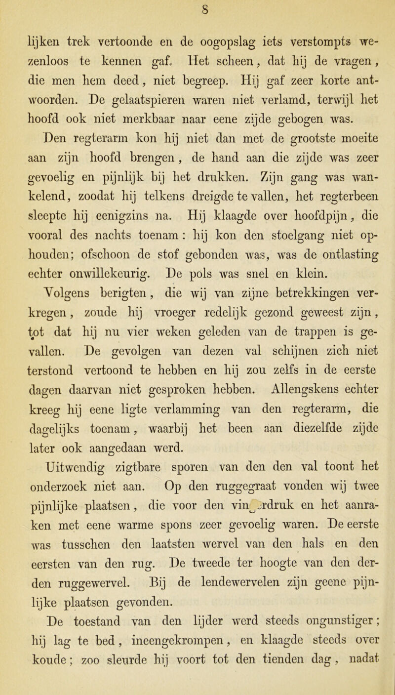 s lijken trek vertoonde en de oogopslag iets verstom pts we- zenloos te kennen gaf. Het scheen, dat hij de vragen, die men hem deed, niet begreep. Hij gaf zeer korte ant- woorden. De gelaatspieren waren niet verlamd, terwijl het hoofd ook niet merkbaar naar eene zijde gebogen was. Den regterarm kon hij niet dan met de grootste moeite aan zijn hoofd brengen, de hand aan die zijde was zeer gevoelig en pijnlijk bij het drukken. Zijn gang was wan- kelend, zoodat hij telkens dreigde te vallen, het regterbeen sleepte hij eenigzins na. Hij klaagde over hoofdpijn, die vooral des nachts toenam : hij kon den stoelgang niet op- houden; ofschoon de stof gebonden was, was de ontlasting echter onwillekeurig. De pols was snel en klein. Volgens berigten, die wij van zijne betrekkingen ver- kregen , zoude hij vroeger redelijk gezond geweest zijn, tot dat hij nu vier weken geleden van de trappen is ge- vallen. De gevolgen van dezen val schijnen zich niet terstond vertoond te hebben en hij zou zelfs in de eerste dagen daarvan niet gesproken hebben. Allengskens echter kreeg hij eene ligte verlamming van den regterarm, die dagelijks toenam, waarbij het been aan diezelfde zijde later ook aangedaan werd. Uitwendig zigtbare sporen van den den val toont het onderzoek niet aan. Op den ruggegraat vonden wij twee pijnlijke plaatsen, die voor den vinojrdruk en het aanra- ken met eene warme spons zeer gevoelig waren. De eerste was tusschen den laatsten wervel van den hals en den eersten van den rug. De tweede ter hoogte van den der- den ruggewervel. Bij de lendewervelen zijn geene pijn- lijke plaatsen gevonden. De toestand van den lijder werd steeds ongunstiger; hij lag te bed, ineengekrompen, en klaagde steeds over koude; zoo sleurde hij voort tot den tienden dag, nadat