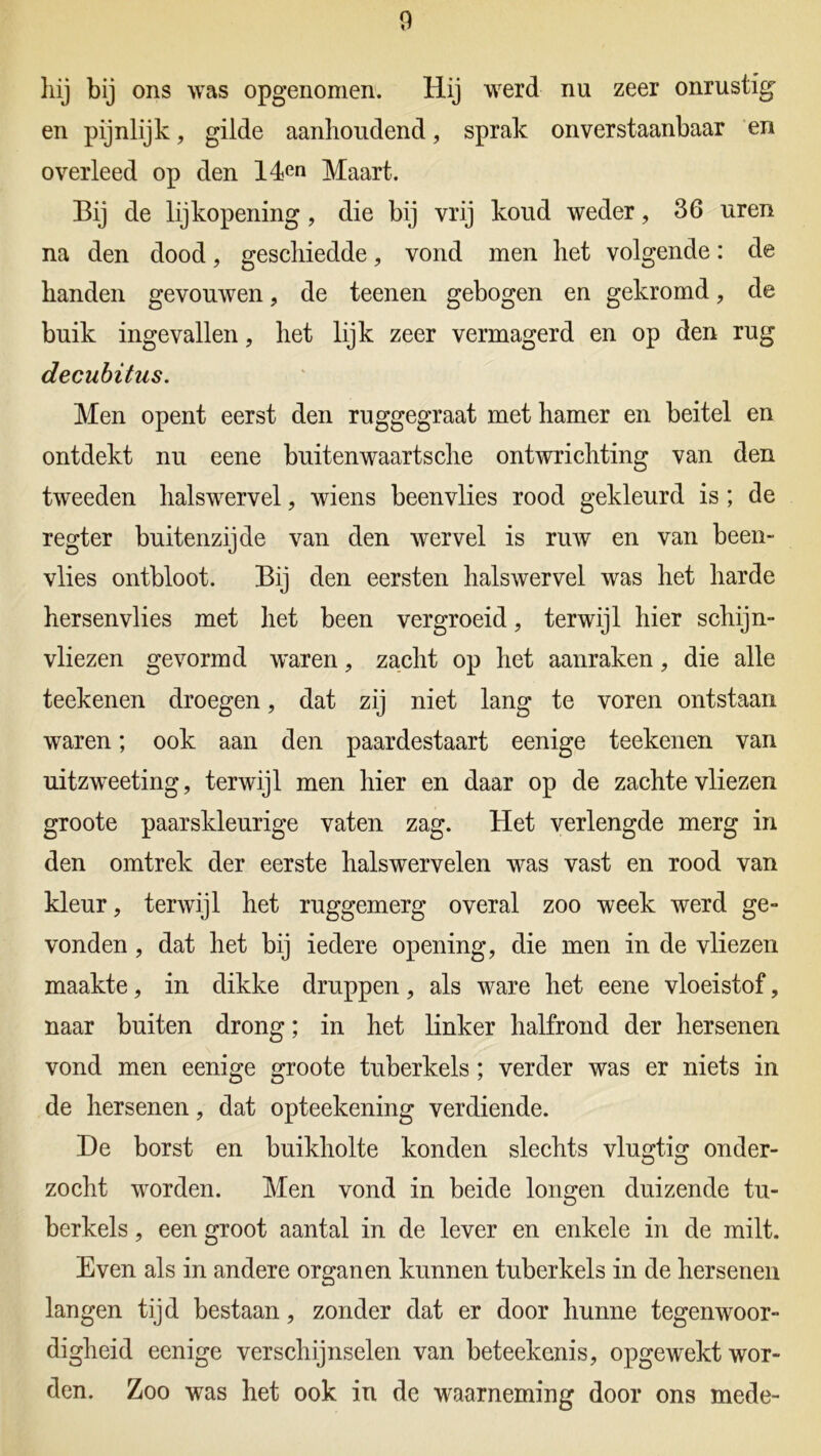 hij bij ons was opgenomen» Hij werd nu zeer onrustig en pijnlijk, gilde aanhoudend, sprak onverstaanbaar en overleed op den 14en Maart. Bij de lijkopening, die bij vrij koud weder, 36 uren na den dood, geschiedde, vond men het volgende: de handen gevouwen ? de teenen gebogen en gekromd, de buik ingevallen, het lijk zeer vermagerd en op den rug decubitus. Men opent eerst den ruggegraat met hamer en beitel en ontdekt nu eene buitenwaartsche ontwrichting van den tweeden halswervel, wiens beenvlies rood gekleurd is ; de regter buitenzijde van den wervel is ruw en van been- vlies ontbloot. Bij den eersten halswervel was het harde hersenvlies met het been vergroeid, terwijl hier schijn- vliezen gevormd waren, zacht op het aanraken, die alle teekenen droegen, dat zij niet lang te voren ontstaan waren; ook aan den paardestaart eenige teekenen van uitzweeting, terwijl men hier en daar op de zachte vliezen groote paarskleurige vaten zag. Het verlengde merg in den omtrek der eerste halswervelen was vast en rood van kleur, terwijl het ruggemerg overal zoo week werd ge- vonden , dat het bij iedere opening, die men in de vliezen maakte, in dikke druppen, als ware het eene vloeistof, naar buiten drong; in het linker halfrond der hersenen vond men eenige groote tuberkels; verder was er niets in de hersenen, dat opteekening verdiende. De borst en buikholte konden slechts vlugtig onder- zocht worden. Men vond in beide longen duizende tu- berkels , een groot aantal in de lever en enkele in de milt. Even als in andere organen kunnen tuberkels in de hersenen langen tijd bestaan, zonder dat er door hunne tegenwoor- digheid eenige verschijnselen van beteekenis, opgewekt wor- den. Zoo was het ook in de waarneming door ons mede-