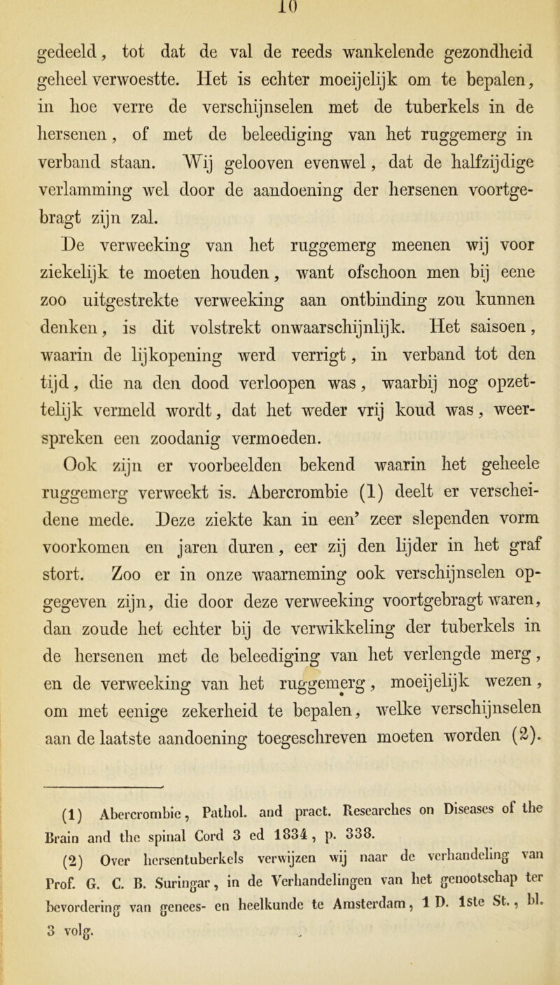 gedeeld, tot dat de val de reeds wankelende gezondheid geheel verwoestte. Het is echter moeijelijk om te bepalen, in hoe verre de verschijnselen met de tnberkels in de hersenen, of met de beleediging van het rnggemerg in verband staan. Wij gelooven evenwel, dat de halfzijdige verlamming wel door de aandoening der hersenen voortge- bragt zijn zal. De verweeking van het ruggemerg meenen wij voor ziekelijk te moeten honden, want ofschoon men bij eene zoo uitgestrekte verweeking aan ontbinding zou kunnen denken, is dit volstrekt onwaarschijnlijk. Het saisoen, waarin de lijkopening werd verrigt, in verband tot den tijd, die na den dood verloopen was, waarbij nog opzet- telijk vermeld wordt, dat het weder vrij koud was, weer- spreken een zoodanig vermoeden. Ook zijn er voorbeelden bekend waarin het geheele ruggemerg verweekt is. Abercrombie (1) deelt er verschei- dene mede. Deze ziekte kan in een’ zeer slependen vorm voorkomen en jaren duren, eer zij den lijder in het graf stort. Zoo er in onze waarneming ook verschijnselen op- gegeven zijn, die door deze verweeking voortgebragt waren, dan zoude het echter bij de verwikkeling der tuberkels in de hersenen met de beleediging van het verlengde merg, en de verweeking van het ruggemerg, moeijelijk wezen, om met eenige zekerheid te bepalen, wrelke verschijnselen aan de laatste aandoening toegeschreven moeten worden (£). (1) Abercrombie, Patbol. and pract. Researches on Diseases of the Brain and the spinal Cord 3 ed 1834, p. 338. (2) Over hcrsentuberkels verwijzen wij naar de verhandeling van Prof. G. C. B. Snringar, in de Verhandelingen van liet genootschap ter bevordering van genees- en heelkunde te Amsterdam, 1 D. 1ste St., hl. 3 volg.