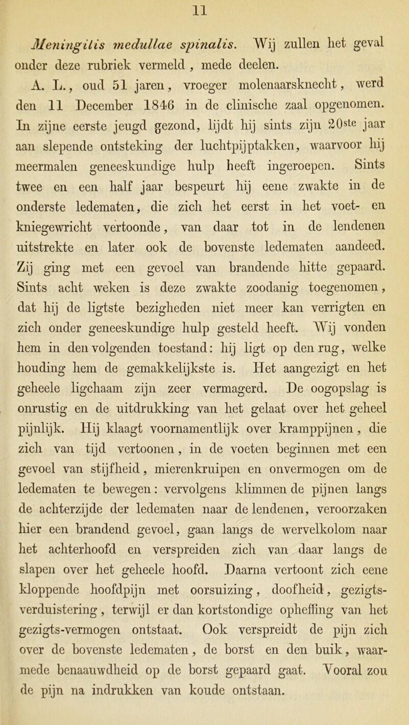 Meningitis medullae spinalis. Wij zullen liet geval onder deze rubriek vermeld , mede deelen. A. L., oud 51 jaren, vroeger molenaarsknecht, werd den 11 December 1816 in de clinisclie zaal opgenomen. In zijne eerste jeugd gezond, lijdt hij sints zijn 20ste jaar aan slepende ontsteking der luchtpijptakken, waarvoor hij meermalen geneeskundige hulp heeft ingeroepen. Sints twee en een half jaar bespeurt hij eene zwakte in de onderste ledematen, die zich het eerst in het voet- en kniegewricht vertoonde, van daar tot in de lendenen uitstrekte en later ook de bovenste ledematen aandeed. Zij ging met een gevoel van brandende hitte gepaard. Sints acht weken is deze zwakte zoodanig toegenomen, dat hij de ligtste bezigheden niet meer kan verrigten en zich onder geneeskundige hulp gesteld heeft. Wij vonden hem in den volgenden toestand: hij ligt op den rug, welke houding hem de gemakkelijkste is. Het aangezigt en het geheele ligchaam zijn zeer vermagerd. De oogopslag is onrustig en de uitdrukking van het gelaat over het geheel pijnlijk. Hij klaagt voornamentlijk over kramppijnen, die zich van tijd vertoonen, in de voeten beginnen met een gevoel van stijfheid, mierenkruipen en onvermogen om de ledematen te bewegen: vervolgens klimmen de pijnen langs de achterzijde der ledematen naar de lendenen, veroorzaken hier een brandend gevoel, gaan langs de wervelkolom naar het achterhoofd en verspreiden zich van daar langs de slapen over het geheele hoofd. Daarna vertoont zich eene kloppende hoofdpijn met oorsuizing, doofheid, gezigts- verduistering, terwijl er dan kortstondige opheffing van het gezigts-vermogen ontstaat. Ook verspreidt de pijn zich over de bovenste ledematen, de borst en den buik, waar- mede benaauwdheid op de borst gepaard gaat. Vooral zou de pijn na indrukken van koude ontstaan.