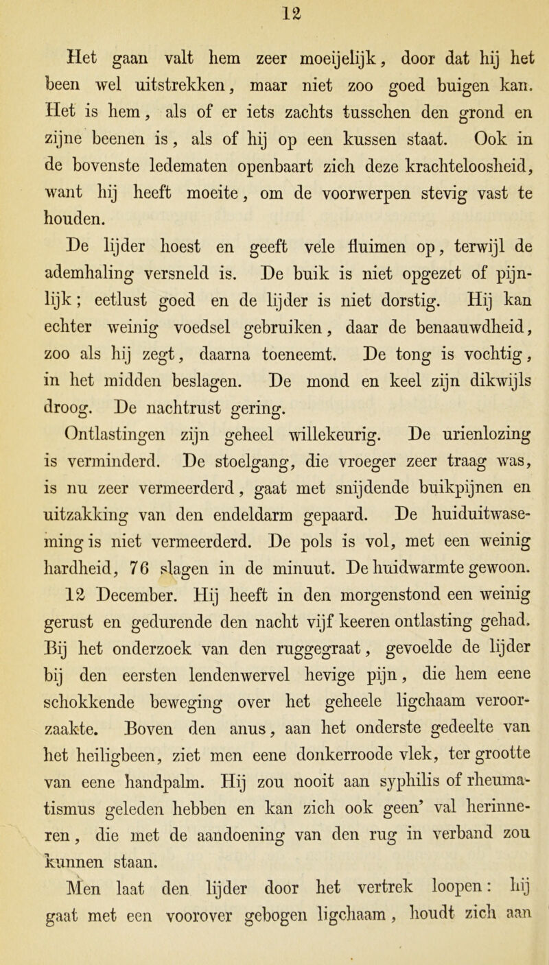 Het gaan valt hem zeer moeijelijk, door dat hij het been wel uitstrekken, maar niet zoo goed buigen kan. Het is hem, als of er iets zachts tusschen den grond en zijne beenen is, als of hij op een kussen staat. Ook in de bovenste ledematen openbaart zich deze krachteloosheid, want hij heeft moeite, om de voorwerpen stevig vast te houden. De lijder hoest en geeft vele fluimen op, terwijl de ademhaling versneld is. De buik is niet opgezet of pijn- lijk ; eetlust goed en de lijder is niet dorstig. Hij kan echter weinig voedsel gebruiken, daar de benaauwdheid, zoo als hij zegt, daarna toeneemt. De tong is vochtig, in het midden beslagen. De mond en keel zijn dikwijls droog. De nachtrust gering. Ontlastingen zijn geheel willekeurig. De urienlozing is verminderd. De stoelgang, die vroeger zeer traag was, is nu zeer vermeerderd, gaat met snijdende buikpijnen en uitzakking van den endeldarm gepaard. De huiduitwase- ming is niet vermeerderd. De pols is vol, met een weinig hardheid, 76 slagen in de minuut. De huidwarmte gewoon. 12 December. Hij heeft in den morgenstond een weinig gerust en gedurende den nacht vijf keeren ontlasting gehad. Bij het onderzoek van den ruggegraat, gevoelde de lijder bij den eersten lendenwervel hevige pijn, die hem eene schokkende beweging over het geheele ligchaam veroor- zaakte. Boven den anus, aan het onderste gedeelte van het heiligbeen, ziet men eene donkerroode vlek, ter grootte van eene handpalm. Hij zou nooit aan syphilis of rheuma- tismus geleden hebben en kan zich ook geen’ val herinne- ren , die met de aandoening van den rug in verband zou kunnen staan. Men laat den lijder door het vertrek loopen: hij gaat met een voorover gebogen ligchaam, houdt zich aan