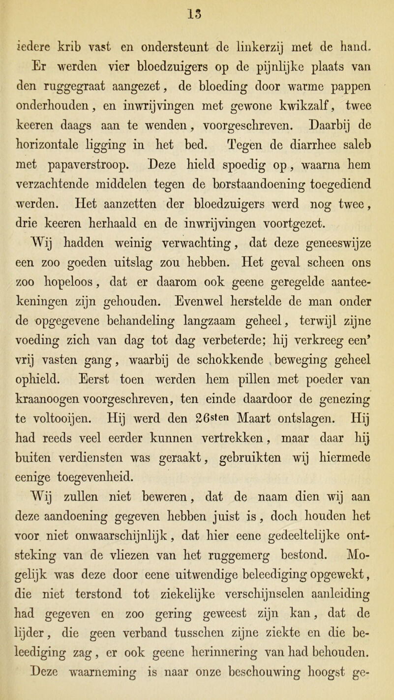 iedere krib vast en ondersteunt de linkerzij met de hand» Er werden vier bloedzuigers op de pijnlijke plaats van den ruggegraat aangezet, de bloeding door warme pappen onderhouden, en inwrijvingen met gewone kwikzalf, twee keeren daags aan te wenden, voorgeschreven. Daarbij de horizontale ligging in het bed. Tegen de diarrhee saleb met papaverstroop. Deze hield spoedig op, waarna hem verzachtende middelen tegen de borstaandoening toegediend werden. Het aanzetten der bloedzuigers werd nog twee, drie keeren herhaald en de inwrijvingen voortgezet. Wij hadden weinig verwachting, dat deze geneeswijze een zoo goeden uitslag zou hebben. Het geval scheen ons zoo hopeloos, dat er daarom ook geene geregelde aantee- keningen zijn gehouden. Evenwel herstelde de man onder de opgegevene behandeling langzaam geheel, terwijl zijne voeding zich van dag tot dag verbeterde; hij verkreeg een’ vrij vasten gang, waarbij de schokkende beweging geheel ophield. Eerst toen werden hem pillen met poeder van kraanoogen voorgeschreven, ten einde daardoor de genezing te voltooijen. Hij werd den 26sten Maart ontslagen. Hij had reeds veel eerder kunnen vertrekken, maar daar hij buiten verdiensten was geraakt, gebruikten wij hiermede eenige toegevenheid. Wij zullen niet beweren, dat de naam dien wij aan deze aandoening gegeven hebben j uist is, doch houden het voor niet onwaarschijnlijk, dat hier eene gedeeltelijke ont- steking van de vliezen van het ruggemerg bestond. Mo- gelijk was deze door eene uitwendige beleediging opgewekt, die niet terstond tot ziekelijke verschijnselen aanleiding had gegeven en zoo gering geweest zijn kan, dat de lijder, die geen verband tusschen zijne ziekte en die be- leediging zag, er ook geene herinnering van had behouden. Deze waarneming is naar onze beschouwing hoogst ge-