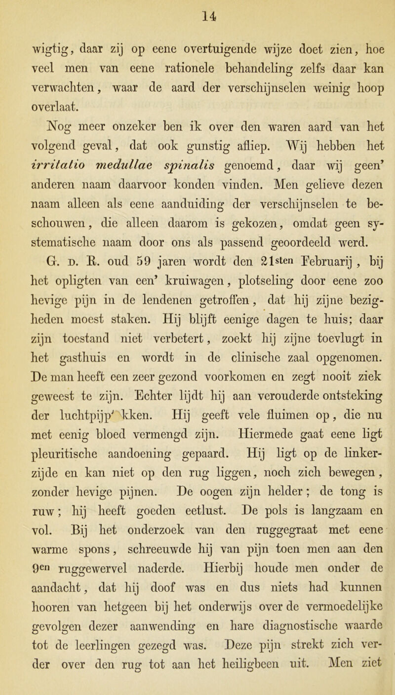 wigtig, daar zij op eene overtuigende wijze doet zien, hoe veel men van eene rationele behandeling zelfs daar kan verwachten, waar de aard der verschijnselen weinig hoop overlaat. Nog meer onzeker ben ik over den waren aard van het volgend geval, dat ook gunstig afliep. Wij hebben het irritatio medullae spinalis genoemd, daar wij geen’ anderen naam daarvoor konden vinden. Men gelieve dezen naam alleen als eene aanduiding der verschijnselen te be- schouwen , die alleen daarom is gekozen, omdat geen sy- stematische naam door ons als passend geoordeeld wrerd. G. d. R. oud 59 jaren wordt den 21 sten Rebruarij , bij het opligten van een’ kruiwagen, plotseling door eene zoo hevige pijn in de lendenen getroffen, dat hij zijne bezig- heden moest staken. Hij blijft eenige dagen te huis; daar zijn toestand niet verbetert, zoekt hij zijne toevlugt in het gasthuis en wordt in de clinische zaal opgenomen. De man heeft een zeer gezond voorkomen en zegt nooit ziek geweest te zijn. Echter lijdt hij aan verouderde ontsteking der luchtpijp7 kken. Hij geeft vele fluimen op, die nu met eenig bloed vermengd zijn. Hiermede gaat eene ligt pleuritische aandoening gepaard. Hij ligt op de linker- zijde en kan niet op den rug liggen, noch zich bewegen, zonder hevige pijnen. De oogen zijn helder; de tong is ruw; hij heeft goeden eetlust. De pols is langzaam en vol. Bij het onderzoek van den ruggegraat met eene warme spons, schreeuwde hij van pijn toen men aan den 9en ruggewervel naderde. Hierbij houde men onder de aandacht, dat hij doof was en dus niets had kunnen hooren van hetgeen bij het onderwijs over de vermoedelijke gevolgen dezer aanwending en hare diagnostische waarde tot de leerlingen gezegd was. Deze pijn strekt zich ver- der over den rug tot aan het heiligbeen uit. Men ziet