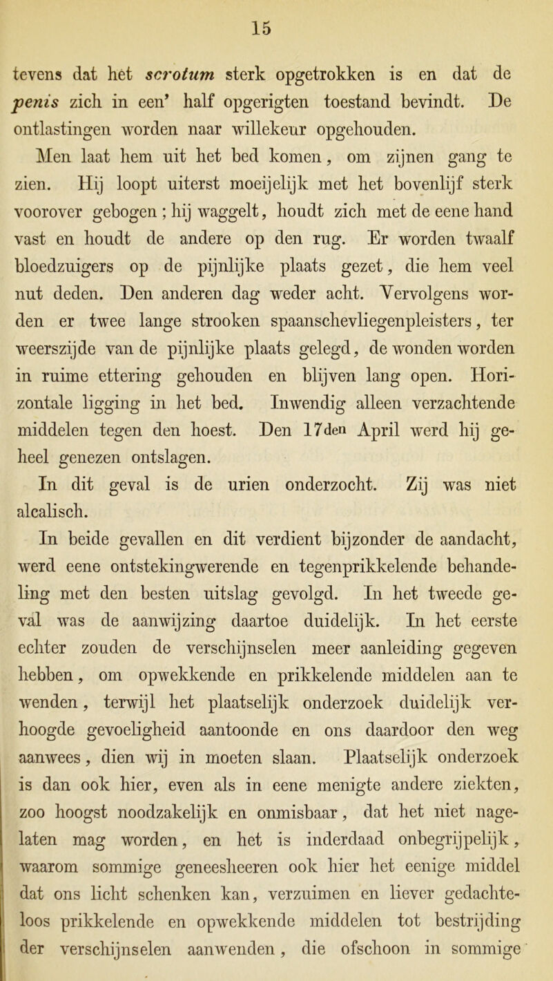 tevens dat het scrotum sterk opgetrokken is en dat de penis zich in een’ half opgerigten toestand bevindt. De ontlastingen worden naar willekeur opgehouden. Men laat hem uit het bed komen, om zijnen gang te zien. Hij loopt uiterst moeijelijk met het bovenlijf sterk voorover gebogen ; hij waggelt, houdt zich met de eene hand vast en houdt de andere op den rug. Er worden twaalf bloedzuigers op de pijnlijke plaats gezet, die hem veel nut deden. Den anderen dag weder acht. Vervolgens wor- den er twee lange strooken spaanschevliegenpleisters, ter weerszijde van de pijnlijke plaats gelegd, de wonden worden in ruime ettering gehouden en blijven lang open. Hori- zontale ligging in het bed. Inwendig alleen verzachtende middelen tegen den hoest. Den 17den April werd hij ge- heel genezen ontslagen. In dit geval is de urien onderzocht. Zij was niet alcalisch. In beide gevallen en dit verdient bijzonder de aandacht, werd eene ontstekingwerende en tegenprikkelende behande- ling met den besten uitslag gevolgd. In het tweede ge- val was de aanwijzing daartoe duidelijk. In het eerste echter zouden de verschijnselen meer aanleiding gegeven hebben, om opwekkende en prikkelende middelen aan te wenden, terwijl het plaatselijk onderzoek duidelijk ver- hoogde gevoeligheid aantoonde en ons daardoor den weg aan wees, dien wij in moeten slaan. Plaatselijk onderzoek is dan ook hier, even als in eene menigte andere ziekten, zoo hoogst noodzakelijk en onmisbaar, dat het niet nage- laten mag worden, en het is inderdaad onbegrijpelijk, waarom sommige geneesheeren ook hier het eenige middel dat ons licht schenken kan, verzuimen en liever gedachte- loos prikkelende en opwekkende middelen tot bestrijding der verschijnselen aanwenden, die ofschoon in sommige