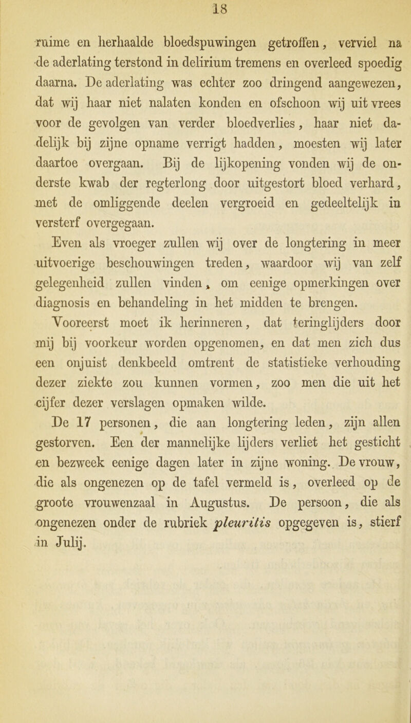ruime en herhaalde bloedspuwingen getroffen, verviel na de aderlating terstond in delirium tremens en overleed spoedig daarna. De aderlating was echter zoo dringend aangewezen, dat wij haar niet nalaten konden en ofschoon wij nit vrees voor de gevolgen van verder bloedverlies, haar niet da- delijk bij zijne opname verrigt hadden, moesten wij later daartoe overgaan. Bij de lijkopening vonden wij de on- derste kwab der regterlong door nitgestort bloed verhard, met de omliggende deelen vergroeid en gedeeltelijk in versterf overgegaan. Even als vroeger zullen wij over de longtering in meer uitvoerige beschouwingen treden, waardoor wij van zelf gelegenheid zullen vinden * om eenige opmerkingen over diagnosis en behandeling in het midden te brengen. Vooreerst moet ik herinneren, dat teringlijders door mij bij voorkeur worden opgenomen, en dat men zich dus een onjuist denkbeeld omtrent de statistieke verhouding dezer ziekte zou kunnen vormen, zoo men die uit het cijfer dezer verslagen opmaken wilde. De 17 personen, die aan longtering leden, zijn allen gestorven. Een der mannelijke lijders verliet het gesticht en bezweek eenige dagen later in zijne woning. De vrouw, die als ongenezen op de tafel vermeld is, overleed op de groote vrouwenzaal in Augustus. De persoon, die als ongenezen onder de rubriek pleuritis opgegeven is, stierf in Julij.