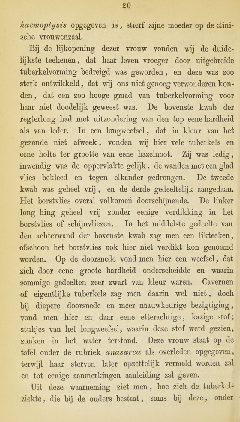 haemoptysis opgegeven is , stierf zijne moeder op de clini- sclie vrouwenzaal. Bij de lijkopening dezer vrouw vonden wij de duide- lijkste teekenen, dat haar leven vroeger door uitgebreide tuberkelvormmg bedreigd was geworden, en deze was zoo sterk ontwikkeld, dat wij ons niet genoeg verwonderen kon- den, dat een zoo hooge graad van tuberkelvormmg voor haar niet doodelijk geweest was. De bovenste kwab der regterlong had met uitzondering van den top eene hardheid als van leder. In een longweefsel, dat in kleur van het gezonde niet afweek, vonden wij hier vele tuberkels en eene holte ter grootte van eene hazelnoot. Zij was ledig, inwendig was de oppervlakte gelijk, de wanden met een glad vlies bekleed en tegen elkander gedrongen. De tweede kwab was geheel vrij , en de derde gedeeltelijk aangedaan. Het borstvlies overal volkomen doorschijnende. De linker long hing geheel vrij zonder eenige verdikking in het borstvlies of schijnvliezen. In het middelste gedeelte van den achterwand der bovenste kwab zag men een likteeken, ofschoon het borstvlies ook hier niet verdikt kon genoemd worden. Op de doorsnede vond men hier een weefsel, dat zich door eene groote hardheid onderscheidde en waarin sommige gedeelten zeer zwart van kleur waren. Cavernen of eigentlijke tuberkels zag men daarin wel niet, doch bij diepere doorsnede en meer naauwkeurige bezigtiging, vond men hier en daar eene etterachtige, kazige stof; stukjes van het longweefsel, waarin deze stof werd gezien, zonken in het water terstond. Deze vrouw staat op de tafel onder de rubriek anasarca als overleden opgegeven, terwijl haar sterven later opzettelijk vermeld worden zal en tot eenige aanmerkingen aanleiding zal geven. Uit deze waarneming ziet men, hoe zich de tuberkel- ziekte, die bij de ouders bestaat, soms bij deze, onder