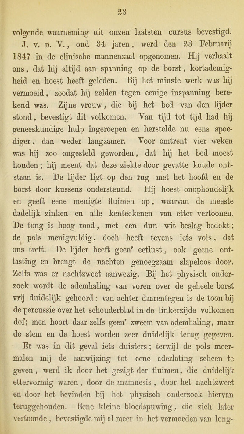 volgende waarneming uit onzen laatsten cursus bevestigd. J. v. d. V., oud 34 jaren, werd den 23 Eebruarij 1847 in de clinisclie mannenzaal opgenomen. Hij verhaalt ons, dat hij altijd aan spanning op de borst, kortademig- heid en hoest heeft geleden. Bij het minste werk was hij vermoeid, zoodat hij zelden tegen eenige inspanning bere- kend was. Zijne vrouw, die bij het bed van den lijder stond, bevestigt dit volkomen. Van tijd tot tijd had hij geneeskundige hulp ingeroepen en herstelde nu eens spoe- diger , dan weder langzamer. Voor omtrent vier weken was hij zoo ongesteld geworden, dat hij het bed moest houden; hij meent dat deze ziekte door gevatte koude ont- staan is. De lijder ligt op den rug met het hoofd en de borst door kussens ondersteund. Hij hoest onophoudelijk en geeft eene menigte fluimen op, wraarvan de meeste dadelijk zinken en alle kenteekenen van etter vertoonen. De tong is hoog rood, met een dun wit beslag bedekt; de pols menigvuldig, doch heeft tevens iets vols, dat ons treft. De lijder heeft geen’ eetlust, ook geene ont- lasting en brengt de nachten genoegzaam slapeloos door. Zelfs was er nachtzweet aanwezig. Bij het physisch onder- zoek -wordt de ademhaling van voren over de geheele borst vrij duidelijk gehoord : van achter daarentegen is de toon bij de percussie over het schouderblad in de linkerzijde volkomen dof; men hoort daar zelfs geen’ zweem van ademhaling, maar de stem en de hoest worden zeer duidelijk terug gegeven. Er was in dit geval iets duisters; terwijl de pols meer- malen mij de aanwijzing tot eene aderlating scheen te geven, werd ik door het gezigt der fluimen, die duidelijk ettervormig -waren, door de anamnesis , door het nachtzweet en door het bevinden bij het physisch onderzoek hiervan teruggehouden. Eene kleine bloedspuwing, die zich later vertoonde , bevestigde mij al meer in het vermoeden van long-