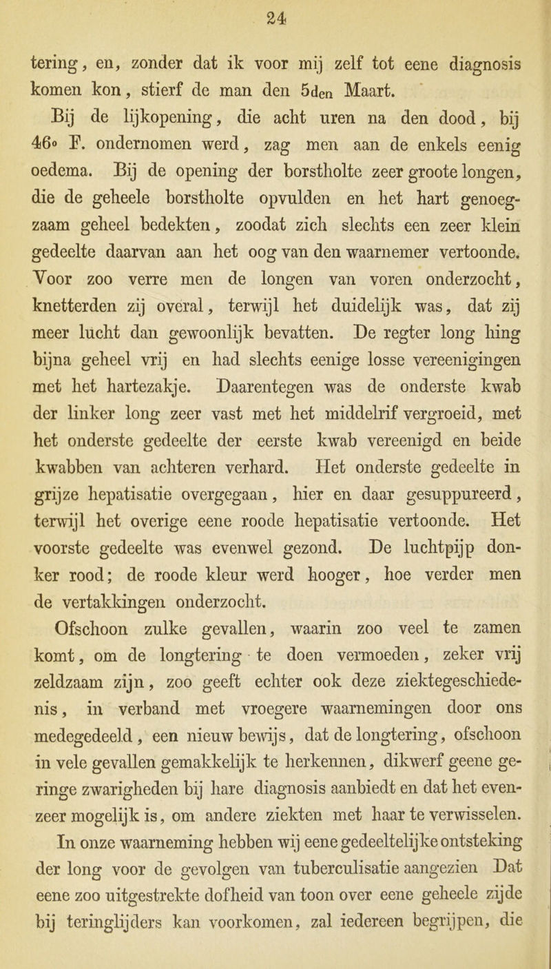 tering, en, zonder dat ik voor mij zelf tot eene diagnosis komen kon, stierf de man den 5den Maart. Bij de lijkopening, die acht uren na den dood, bij 46<> P. ondernomen werd, zag men aan de enkels eenig oedema. Bij de opening der borstholte zeer groote longen, die de geheele borstholte opvulden en het hart genoeg- zaam geheel bedekten, zoodat zich slechts een zeer klein gedeelte daarvan aan het oog van den waarnemer vertoonde. Voor zoo verre men de longen van voren onderzocht, knetterden zij overal, terwijl het duidelijk was, dat zij meer lucht dan gewoonlijk bevatten. De regter long hing bijna geheel vrij en had slechts eenige losse vereenigingen met het hartezakje. Daarentegen was de onderste kwab der linker long zeer vast met het middelrif vergroeid, met het onderste gedeelte der eerste kwab vereenigd en beide kwabben van achteren verhard. Het onderste gedeelte in grijze hepatisatie overgegaan, hier en daar gesuppureerd, terwijl het overige eene roode hepatisatie vertoonde. Het voorste gedeelte was evenwel gezond. De luchtpijp don- ker rood; de roode kleur werd hooger, hoe verder men de vertakkingen onderzocht. Ofschoon zulke gevallen, waarin zoo veel te zamen komt, om de longtering te doen vermoeden, zeker vrij zeldzaam zijn, zoo geeft echter ook deze ziektegeschiede- nis , in verband met vroegere waarnemingen door ons medegedeeld, een nieuw bewijs, dat de longtering, ofschoon in vele gevallen gemakkelijk te herkennen, dikwerf geene ge- ringe zwarigheden bij hare diagnosis aanbiedt en dat het even- zeer mogelijk is, om andere ziekten met haar te verwisselen. In onze waarneming hebben wij eene gedeeltelijke ontsteking der long voor de gevolgen van tuberculisatie aangezien Dat eene zoo uitgestrekte dofheid van toon over eene geheele zijde bij teringlijders kan voorkomen, zal iedereen begrijpen, die