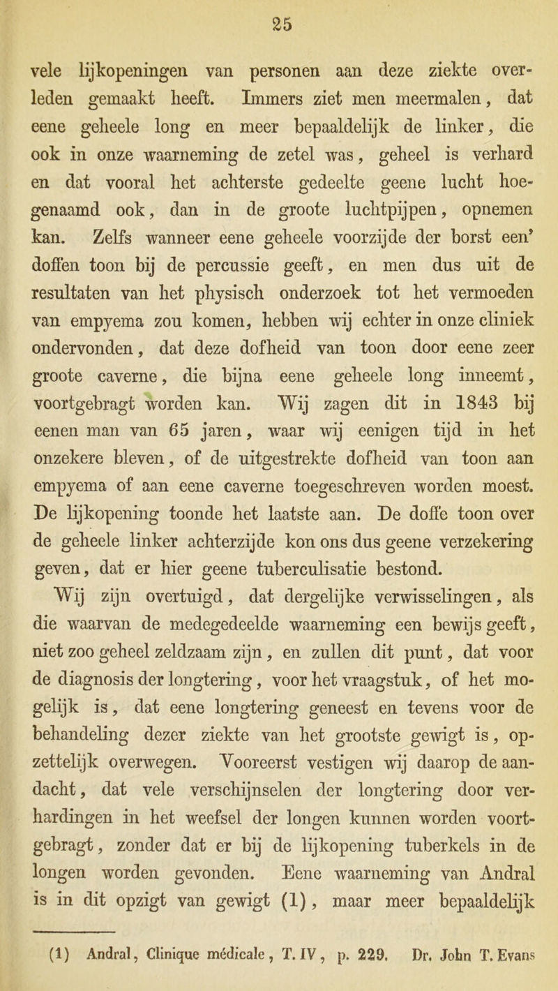 vele lijkopeningen van personen aan deze ziekte over- leden gemaakt heeft. Immers ziet men meermalen, dat eene geheele long en meer bepaaldelijk de linker, die ook in onze waarneming de zetel was, geheel is verhard en dat vooral het achterste gedeelte geene lucht hoe- genaamd ook, dan in de groote luchtpijpen, opnemen kan. Zelfs wanneer eene geheele voorzijde der borst een’ doffen toon bij de percussie geeft, en men dus uit de resultaten van het physisch onderzoek tot het vermoeden van empyema zou komen, hebben wij echter in onze cliniek ondervonden, dat deze dofheid van toon door eene zeer groote caverne, die bijna eene geheele long inneemt, voortgebragt worden kan. Wij zagen dit in 1843 bij eenen man van 65 jaren, waar wij eenigen tijd in het onzekere bleven, of de uitgestrekte dofheid van toon aan empyema of aan eene caverne toegeschreven worden moest. De lijkopening toonde het laatste aan. De doffe toon over de geheele linker achterzijde kon ons dus geene verzekering geven, dat er hier geene tuberculisatie bestond. Wij zijn overtuigd, dat dergelijke verwisselingen, als die waarvan de medegedeelde waarneming een bewijs geeft, niet zoo geheel zeldzaam zijn, en zullen dit punt, dat voor de diagnosis der longtering, voor het vraagstuk, of het mo- gelijk is, dat eene longtering geneest en tevens voor de behandeling dezer ziekte van het grootste gewigt is, op- zettelijk overwegen. Vooreerst vestigen wij daarop de aan- dacht, dat vele verschijnselen der longtering door ver- hardingen in het weefsel der longen kunnen worden voort- gebragt , zonder dat er bij de lijkopening tuberkels in de longen worden gevonden. Eene waarneming van Andral is in dit opzigt van gewigt (1), maar meer bepaaldelijk (1) Andral, Cllnique médicale , T. IV, p. 229. Dr. John T. Evans