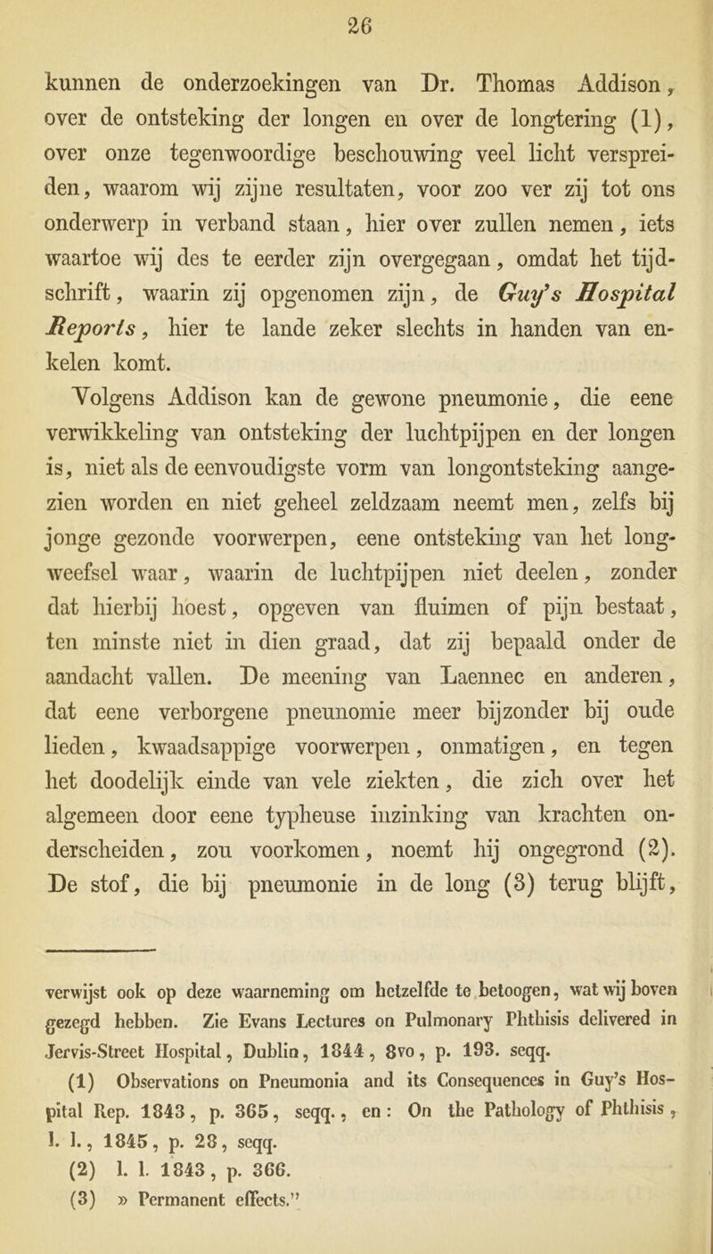kunnen de onderzoekingen van Dr. Thomas Addison , over de ontsteking der longen en over de longtering (1), over onze tegenwoordige beschouwing veel licht versprei- den, waarom wij zijne resultaten, voor zoo ver zij tot ons onderwerp in verband staan, hier over zullen nemen, iets waartoe wij des te eerder zijn overgegaan, omdat het tijd- schrift , waarin zij opgenomen zijn, de Guy’s Hospital Reports, hier te lande zeker slechts in handen van en- kelen komt. Yolgens Addison kan de gewone pneumonie, die eene verwikkeling van ontsteking der luchtpijpen en der longen is, niet als de eenvoudigste vorm van longontsteking aange- zien worden en niet geheel zeldzaam neemt men, zelfs Wj jonge gezonde voorwerpen, eene ontsteking van het long- weefsel waar, waarin de luchtpijpen niet deelen, zonder dat hierbij hoest, opgeven van fluimen of pijn bestaat, ten minste niet in dien graad, dat zij bepaald onder de aandacht vallen. De meening van Laennec en anderen, dat eene verborgene pneunomie meer bijzonder bij oude lieden, kwaadsappige voorwerpen, onmatigen, en tegen het doodelijk einde van vele ziekten, die zich over het algemeen door eene typheuse inzinking van krachten on- derscheiden, zou voorkomen, noemt hij ongegrond (2). De stof, die bij pneumonie in de long (3) terug blijft, verwijst ook op deze waarneming om hetzelfde te betoogen, wat wij boven gezegd hebben. Zie Evans Lectures on Pulmonary Phtkisis delivered in Jervis-Street Hospital, Dublin, 1844, 8vo, p. 193. seqq. (1) Observations on Pneumonia and its Consequences in Guy’s Hos- pital Rep. 1843, p. 365, seqq., en: On the Patbology of Phthisis , 1. 1., 1845, p. 28, seqq. (2) 1. 1. 1843, p. 366. (3) » Permanent effects.”