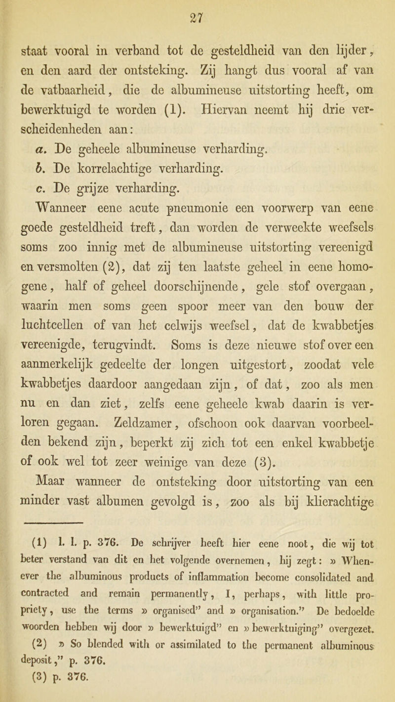 staat vooral in verband tot de gesteldheid van den lijder, en den aard der ontsteking. Zij hangt dus vooral af van de vatbaarheid, die de albumineuse uitstorting heeft, om bewerktuigd te worden (1). Hiervan neemt hij drie ver- scheidenheden aan: a. De geheele albumineuse verharding. b. De korrelachtige verharding. c. De grijze verharding. Wanneer eene acute pneumonie een voorwerp van eene goede gesteldheid treft, dan worden de verweekte weefsels soms zoo innig met de albumineuse uitstorting vereenigd en versmolten (2), dat zij ten laatste geheel in eene homo- gene , half of geheel doorschijnende, gele stof overgaan, waarin men soms geen spoor meer van den bouw der luchtcellen of van het celwijs weefsel, dat de kwabbetjes vereenigde, terugvindt. Soms is deze nieuwe stof over een aanmerkelijk gedeelte der longen uitgestort, zoodat vele kwabbetjes daardoor aangedaan zijn, of dat, zoo als men nu en dan ziet, zelfs eene geheele kwab daarin is ver- loren gegaan. Zeldzamer, ofschoon ook daarvan voorbeel- den bekend zijn, beperkt zij zich tot een enkel kwabbetje of ook wel tot zeer weinige van deze (3). Maar wanneer de ontsteking door uitstorting van een minder vast albumen gevolgd is, zoo als bij klierachtige (1) 1. I. p. 376. De schrijver heeft hier eene noot, die wij tot beter verstand van dit en het volgende overnemen, hij zegt: » When- ever the albuminous products of inflammation become Consolidated and contracted and remain permanently, I, perhaps, with little pro- priety, use the terms » organiscd” and » organisation.” De bedoelde woorden hebben wij door » bewerktuigd” en » bewerktuiging” overgezet. (2) » So blcnded with or assimilated to the permanent albuminous deposit,” p. 376. (3) p. 376.