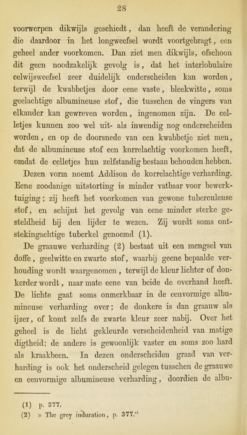 voorwerpen dikwijls geschiedt, dan heeft de verandering die daardoor in het longweefsel wordt voortgebragt, een geheel ander voorkomen. Dan ziet men dikwijls, ofschoon dit geen noodzakelijk gevolg is, dat het interlobulaire celwijsweefsel zeer duidelijk onderscheiden kan worden, terwijl de kwabbetjes door eene vaste, bleekwitte, soms geelachtige albumineuse stof, die tusschen de vingers van elkander kan gewreven worden, ingenomen zijn. De cel- letjes kunnen zoo wel uit- als inwendig nog onderscheiden worden, en op de doorsnede van een kwabbetje ziet men, dat de albumineuse stof een korrelachtig voorkomen heeft, omdat de celletjes hun zelfstandig bestaan behouden hebben. Dezen vorm noemt Addison de korrelachtige verharding. Eene zoodanige uitstorting is minder vatbaar voor bewerk- tuiging ; zij heeft het voorkomen van gewone tuberculeuse stof, en schijnt het gevolg van eene minder sterke ge- steldheid bij den lijder te wezen. Zij wordt soms ont- stekingachtige tuberkel genoemd (1). De graauwe verharding (2) bestaat uit een mengsel van doffe, geelwitte en zwarte stof, waarbij geene bepaalde ver- houding wordt waargenomen , terwijl de kleur lichter of don- kerder wordt, naar mate eene van beide de overhand heeft. De lichte gaat soms onmerkbaar in de eenvormige albu- mineuse verharding over; de donkere is dan graauw als ijzer, of komt zelfs de zwarte kleur zeer nabij. Over het geheel is de licht gekleurde verscheidenheid van matige digtheid; de andere is gewoonlijk vaster en soms zoo hard als kraakbeen. In dezen onderscheiden graad van ver- harding is ook het onderscheid gelegen tusschen de graauwe en eenvormige albumineuse verharding, doordien de albu- (1) p. 377. (2) » The grey inchmition, p. 377.”