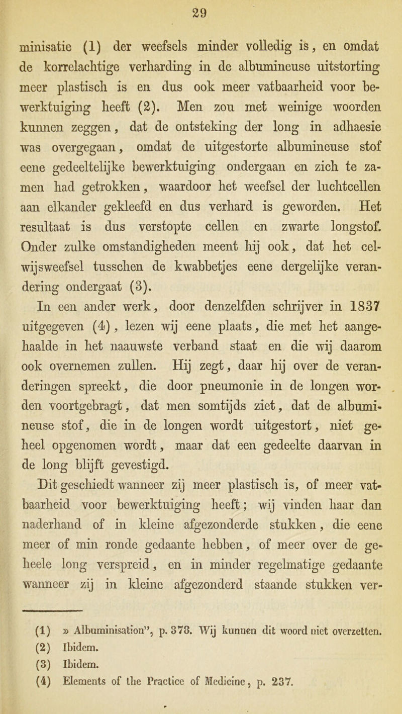 minisatie (1) der weefsels minder volledig is, en omdat de korrelachtige verharding in de albumineuse uitstorting meer plastisch is en dus ook meer vatbaarheid voor be- werktuiging heeft (2). Men zou met weinige woorden kunnen zeggen, dat de ontsteking der long in adhaesie was overgegaan, omdat de uitgestorte albumineuse stof eene gedeeltelijke bewerktuiging ondergaan en zich te za- men had getrokken, waardoor het weefsel der luchtcellen aan elkander gekleefd en dus verhard is geworden. Het resultaat is dus verstopte cellen en zwarte longstof. Onder zulke omstandigheden meent hij ook, dat het cel- wijsweefsel tusschen de kwabbetjes eene dergelijke veran- dering ondergaat (3). In een ander werk, door denzelfden schrijver in 1837 uitgegeven (4), lezen wij eene plaats, die met het aange- haalde in het naauwste verband staat en die wij daarom ook overnemen zullen. Hij zegt, daar hij over de veran- deringen spreekt, die door pneumonie in de longen wor- den voortgebragt, dat men somtijds ziet, dat de albumi- neuse stof, die in de longen wordt uitgestort, niet ge- heel opgenomen wordt, maar dat een gedeelte daarvan in de long blijft gevestigd. Dit geschiedt wanneer zij meer plastisch is, of meer vat- baarheid voor bewerktuiging heeft; wij vinden haar dan naderhand of in kleine afgezonderde stukken, die eene meer of min ronde gedaante hebben, of meer over de ge- heele long verspreid, en in minder regelmatige gedaante wanneer zij in kleine afgezonderd staande stukken ver- (1) » Albuminisationn, p. 378. Wij kunnen dit woord niet overzetten. (2) Ibidem. (3) Ibidem. (4) Elements of tbe Practice of Medicinc, p. 237.