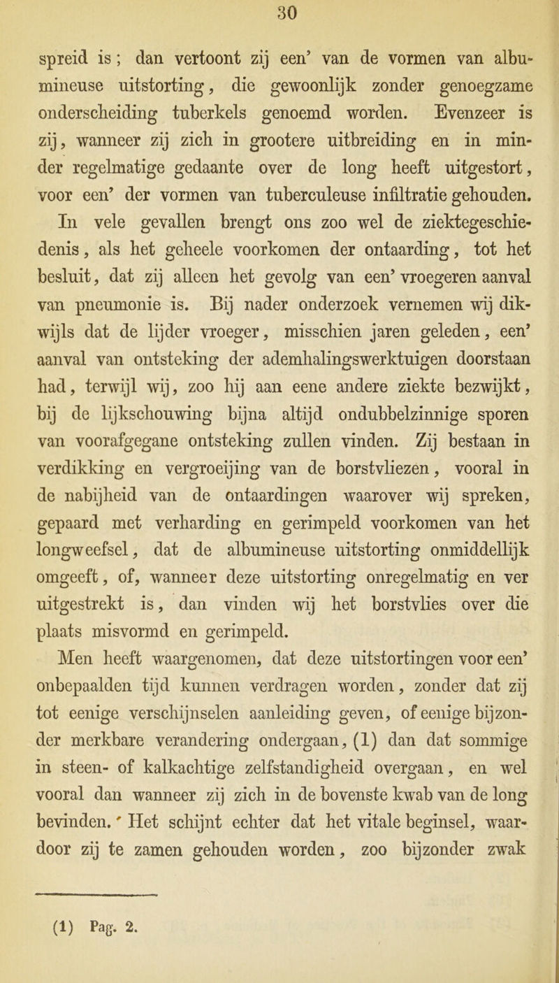 spreid is; dan vertoont zij een’ van de vormen van albu- xnineuse uitstorting, die gewoonlijk zonder genoegzame onderscheiding tuberkels genoemd worden. Evenzeer is zij, wanneer zij zich in grootere uitbreiding en in min- der regelmatige gedaante over de long heeft uitgestort, voor een’ der vormen van tuberculeuse infiltratie gehouden. In vele gevallen brengt ons zoo wel de ziektegeschie- denis , als het geheele voorkomen der ontaarding, tot het besluit, dat zij alleen het gevolg van een’ vroegeren aanval van pneumonie is. Bij nader onderzoek vernemen -wij dik- wijls dat de lijder vroeger, misschien jaren geleden, een’ aanval van ontsteking der ademhalingswerktuigen doorstaan had, terwijl wij, zoo hij aan eene andere ziekte bezwijkt, bij de lijkschouwing bijna altijd ondubbelzinnige sporen van voorafgegane ontsteking zullen vinden. Zij bestaan in verdikking en vergroeijing van de borstvliezen, vooral in de nabijheid van de ontaardingen waarover wij spreken, gepaard met verharding en gerimpeld voorkomen van het longweefsel, dat de albumineuse uitstorting onmiddellijk omgeeft, of, wanneer deze uitstorting onregelmatig en ver uitgestrekt is, dan vinden wij het borstvlies over die plaats misvormd en gerimpeld. Men heeft waargenomen, dat deze uitstortingen voor een’ onbepaalden tijd kunnen verdragen worden, zonder dat zij tot eenige verschijnselen aanleiding geven, of eenige bijzon- der merkbare verandering ondergaan, (1) dan dat sommige in steen- of kalkachtige zelfstandigheid overgaan, en wel vooral dan wanneer zij zich in de bovenste kwab van de long bevinden.' Het schijnt echter dat het vitale beginsel, waar- door zij te zamen gehouden worden, zoo bijzonder zwak