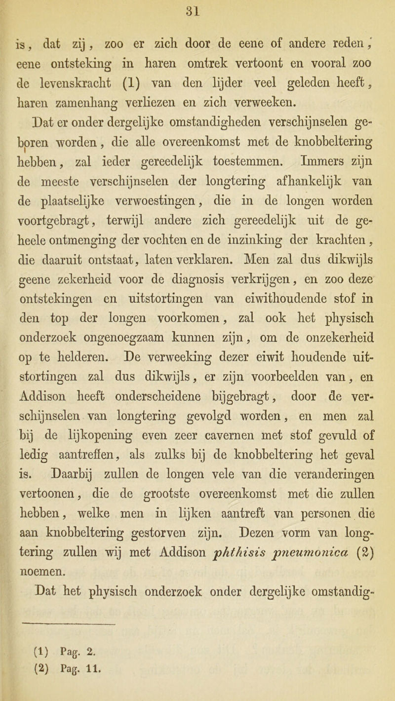 is, dat zij , zoo er zich door de eene of andere reden eene ontsteking in haren omtrek vertoont en vooral zoo de levenskracht (i) van den lijder veel geleden heeft, haren zamenhang verliezen en zich verweeken. Dat er onder dergelijke omstandigheden verschijnselen ge- boren worden, die alle overeenkomst met de knobbeltering hebben, zal ieder gereedelijk toestemmen. Immers zijn de meeste verschijnselen der longtering afhankelijk van de plaatselijke verwoestingen, die in de longen worden voortgebragt, terwijl andere zich gereedelijk nit de ge- heele ontmenging der vochten en de inzinking der krachten, die daaruit ontstaat, laten verklaren. Men zal dus dikwijls geene zekerheid voor de diagnosis verkrijgen, en zoo deze ontstekingen en uitstortingen van eiwithoudende stof in den top der longen voorkomen, zal ook het physisch onderzoek ongenoegzaam kunnen zijn, om de onzekerheid op te helderen. De verweeking dezer eiwit houdende uit- stortingen zal dus dikwijls, er zijn voorbeelden van, en Addison heeft onderscheidene bijgebragt, door de ver- schijnselen van longtering gevolgd worden, en men zal bij de lijkopening even zeer cavernen met stof gevuld of ledig aantreflen, als zulks bij de knobbeltering het geval is. Daarbij zullen de longen vele van die veranderingen vertoonen, die de grootste overeenkomst met die zullen hebben, welke men in lijken aantreft van personen die aan knobbeltering gestorven zijn. Dezen vorm van long- tering zullen wij met Addison phthisis pneumoiiica (2) noemen. Dat het physisch onderzoek onder dergelijke omstandig- (1) Pag. 2. (2) Pag. 11.