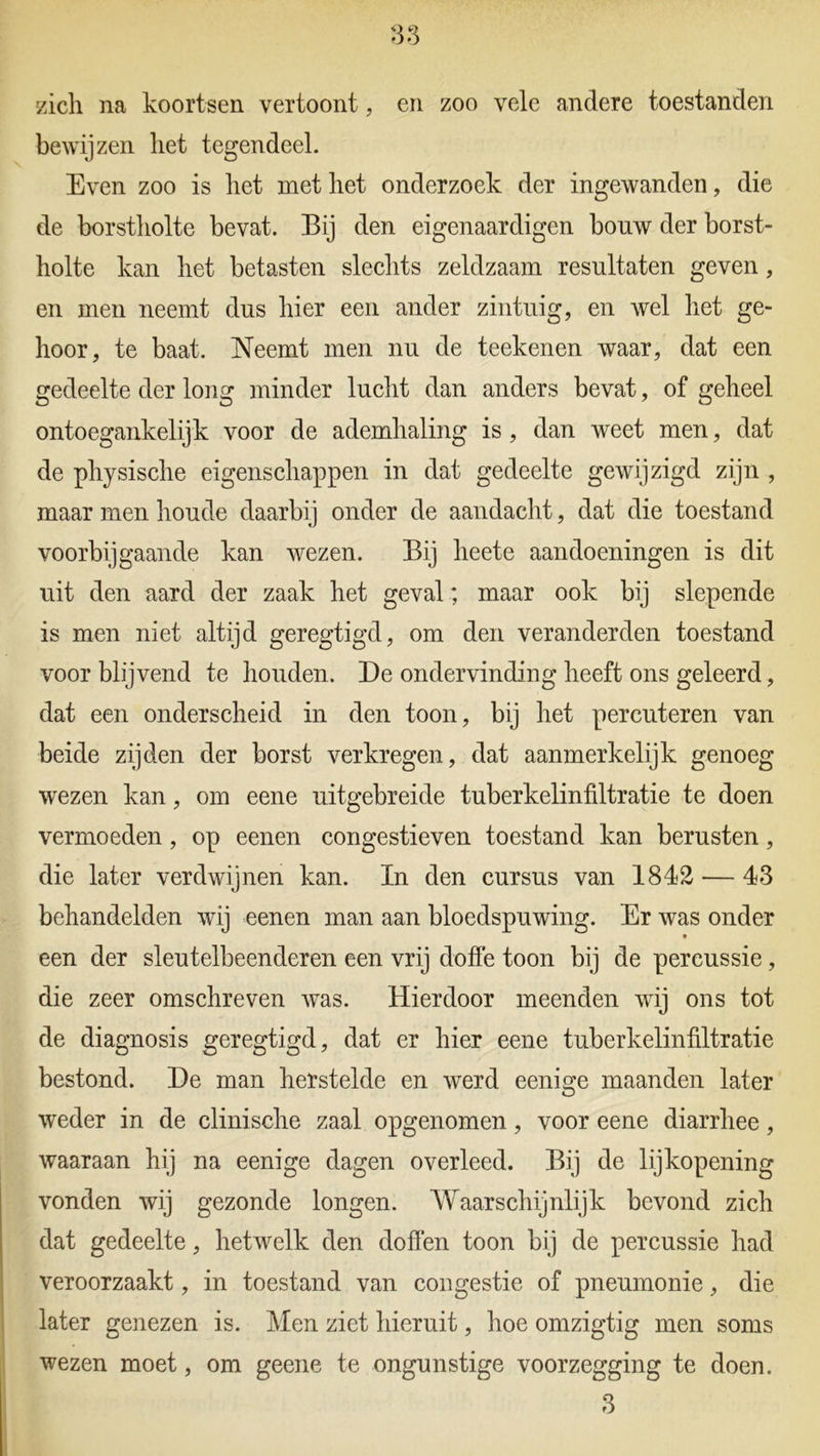 zich na koortsen vertoont, en zoo vele andere toestanden bewijzen liet tegendeel. Even zoo is liet met liet onderzoek der ingewanden, die de borstholte bevat. Bij den eigenaardigen bouw der borst- holte kan het betasten slechts zeldzaam resultaten geven, en men neemt dus hier een ander zintuig, en wel het ge- hoor, te baat. Neemt men nu de teekenen waar, dat een gedeelte der long minder lucht dan anders bevat, of geheel ontoegankelijk voor de ademhaling is, dan weet men, dat de physische eigenschappen in dat gedeelte gewijzigd zijn , maar men houde daarbij onder de aandacht, dat die toestand voorbijgaande kan wezen. Bij lieete aandoeningen is dit uit den aard der zaak het geval; maar ook bij slepende is men niet altijd geregtigd, om den veranderden toestand voor blijvend te houden. De ondervinding heeft ons geleerd, dat een onderscheid in den toon, bij het pereuteren van beide zijden der borst verkregen, dat aanmerkelijk genoeg wezen kan, om eene uitgebreide tuberkelinfiltratie te doen vermoeden, op eenen congestieven toestand kan berusten, die later verdwijnen kan. In den cursus van 1842 — 43 behandelden wij eenen man aan bloedspuwing. Er was onder een der sleutelbeenderen een vrij doffe toon bij de percussie , die zeer omschreven was. Hierdoor meenden wij ons tot de diagnosis geregtigd, dat er hier eene tuberkelinfiltratie bestond. De man herstelde en werd eenige maanden later weder in de clinische zaal opgenomen, voor eene diarrhee, waaraan hij na eenige dagen overleed. Bij de lijkopening vonden wij gezonde longen. Waarschijnlijk bevond zich dat gedeelte, hetwelk den doffen toon bij de percussie had veroorzaakt, in toestand van congestie of pneumonie, die later genezen is. Men ziet hieruit, hoe omzigtig men soms wezen moet, om geene te ongunstige voorzegging te doen.