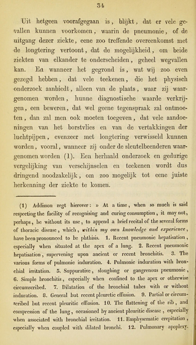 Uit hetgeen voorafgegaan is, blijkt, dat er vele ge- vallen kunnen voorkomen, waarin de pneumonie, of de uitgang dezer ziekte, eene zoo treffende overeenkomst met de longtering vertoont, dat de mogelijkheid, om beide ziekten van elkander te onderscheiden, geheel wegvallen kan. En wanneer het gegrond is, wat wij zoo even gezegd hebben, dat vele teekenen, die het physisch onderzoek aanbiedt, alleen van de plaats, waar zij waar- genomen worden, hunne diagnostische waarde verkrij- gen, een beweren, dat wel geene tegenspraak zal ontmoe- ten , dan zal men ook moeten toegeven, dat vele aandoe- ningen van het borstvlies en van de vertakkingen der luchtpijpen, evenzeer met longtering verwisseld kunnen worden, vooral, wanneer zij onder de sleutelbeenderen waar- genomen worden (1). Een herhaald onderzoek en gedurige vergelijking van verschijnselen en teekenen wordt dus dringend noodzakelijk, om zoo mogelijk tot eene juiste herkenning der ziekte te komen. (1) Addisson zegt hierover: » At a time, when so much is said respecting the facility of recognising and curing consumption, it maynot, perhaps, bc without its use , to append a brief recital of the several forms of thoracic disease , vvhicli, witliin mij own knowledge and experience, have been pronounced to bc phthisis. 1. Recent pneumonie hepatisation, especially when situated at the apex of a lung. 2. Recent pneumonie hepatisation, supervening upon ancient or recent bronchitis. 3. The various forms of pulmonic induration. 4. Pulmonic induration with bron* chial irritation. 5. Suppurative, sloughing or gangrenous pneumonie, 6. Simple bronchitis, especially when confined to the apex or otherwise circumscribed. 7. Dilatation of the bronchial tubes with or without induration. 8. General but recent pleuretic efTusion. 9. Partial or circum- scribed but recent pleuritic effusion. 10. The flattening of the rib, and compression of the lung, occasioned by ancient pleuritic disease , especially when associated with bronchial irritation. 11. Emphysematic crepitation , especially when coupled with dilated bronchi. 12. Pulmonary apoplexy.