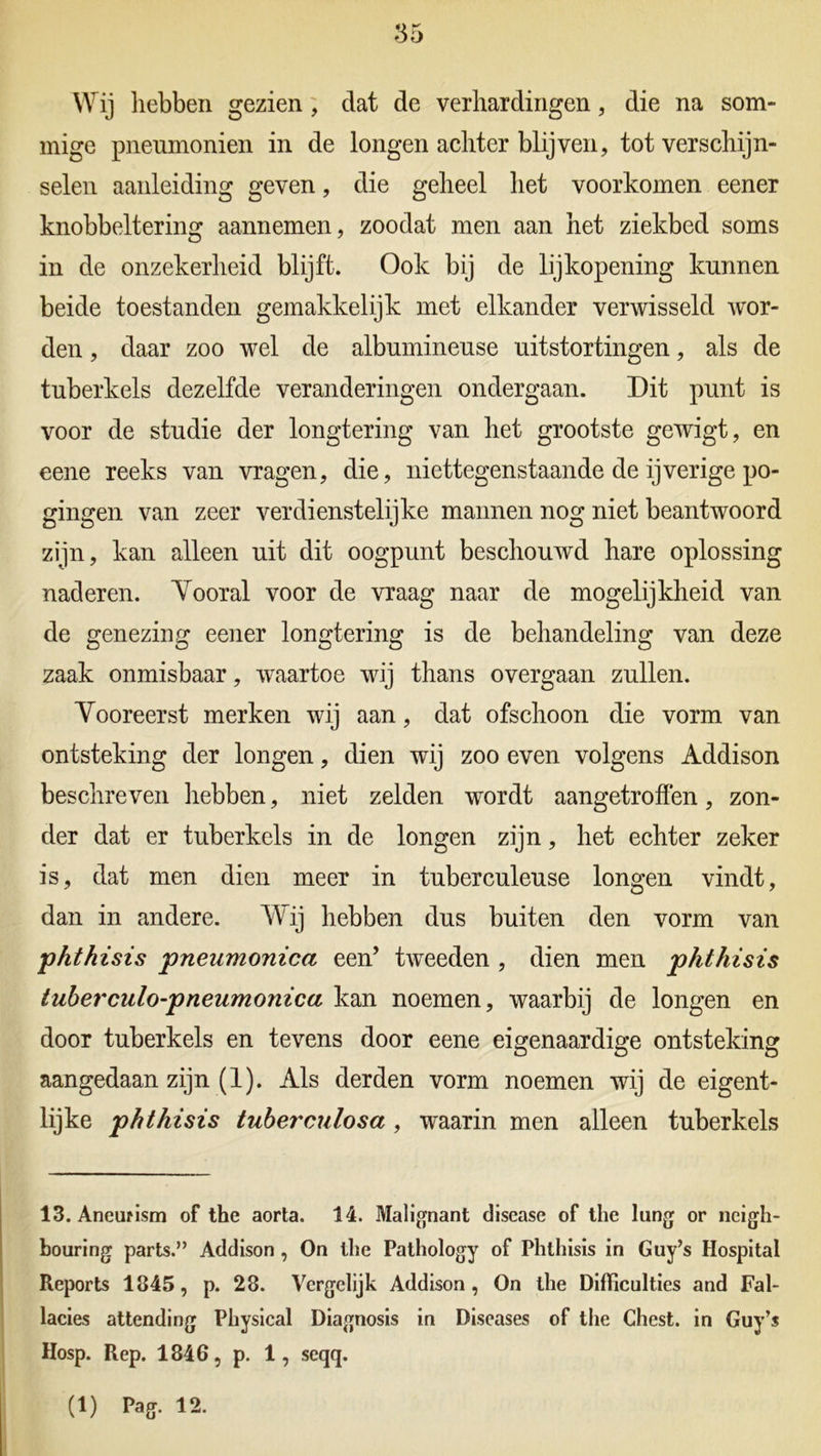 Wij hebben gezien , dat de verhardingen, die na som- mige pneumonien in de longen achter blijven, tot verschijn- selen aanleiding geven, die geheel het voorkomen eener knobbeltering aannemen, zoodat men aan het ziekbed soms in de onzekerheid blijft. Ook bij de lijkopening kunnen beide toestanden gemakkelijk met elkander verwisseld wor- den , daar zoo wel de albumineuse uitstortingen, als de tuberkels dezelfde veranderingen ondergaan. Dit punt is voor de studie der longtering van het grootste gewigt, en eene reeks van vragen, die, niettegenstaande de ijverige po- gingen van zeer verdienstelijke mannen nog niet beantwoord zijn, kan alleen uit dit oogpunt beschouwd hare oplossing naderen. Vooral voor de vraag naar de mogelijkheid van de genezing eener longtering is de behandeling van deze zaak onmisbaar, waartoe wij thans overgaan zullen. Vooreerst merken wij aan, dat ofschoon die vorm van ontsteking der longen, dien wij zoo even volgens Addison beschreven hebben, niet zelden wordt aangetroffen, zon- der dat er tuberkels in de longen zijn, het echter zeker is, dat men dien meer in tuberculeuse longen vindt, dan in andere. Wij hebben dus buiten den vorm van phthisis pneumonica een’ tweeden , dien men phthisis tuberculo-pneumonica kan noemen, waarbij de longen en door tuberkels en tevens door eene eigenaardige ontsteking aangedaan zijn (1). Als derden vorm noemen wij de eigent- lijke phthisis tuberculosa , waarin men alleen tuberkels 13. Aneufism of the aorta. 14. Malignant disease of the lang or ncigh- bouring parts.” Addison , On the Pathology of Phthisis in Guy’s Hospital Iteports 1845, p. 28. Vergelijk Addison, On the Difficulties and Fal- lacies attending Physical Diagnosis in Diseases of the Chest. in Guy’s Hosp. Rep. 1846, p. 1, seqq.