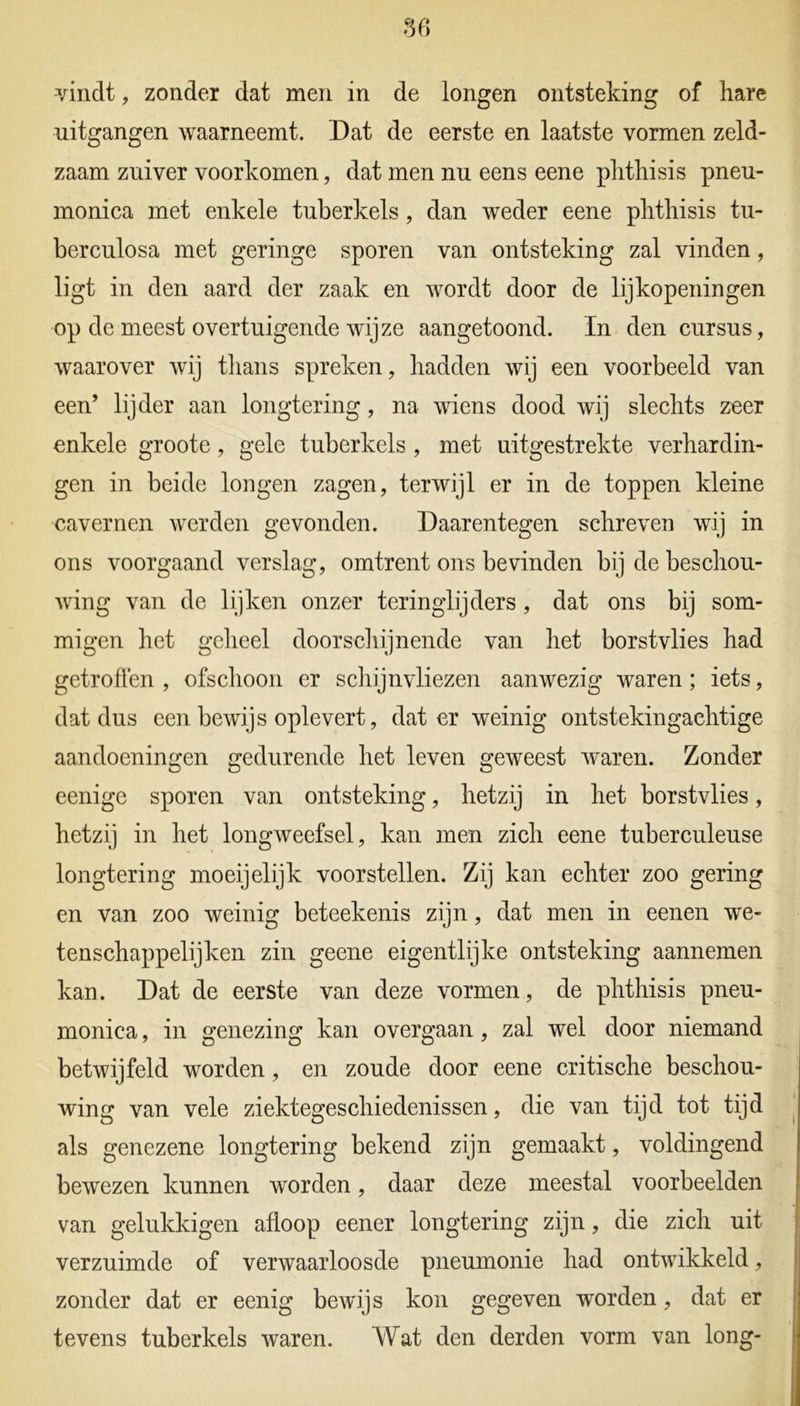 vindt, zonder dat men in de longen ontsteking of hare uitgangen waarneemt. Dat de eerste en laatste vormen zeld- zaam zuiver voorkomen, dat men nu eens eene plithisis pneu- monica met enkele tuberkels, dan weder eene plithisis tu- berculosa met geringe sporen van ontsteking zal vinden, ligt in den aard der zaak en wordt door de lijkopeningen op de meest overtuigende wijze aangetoond. In den cursus, waarover wij thans spreken, hadden wij een voorbeeld van een’ lijder aan longtering, na wiens dood wij slechts zeer enkele groote, gele tuberkels , met uitgestrekte verhardin- gen in beide longen zagen, terwijl er in de toppen kleine cavernen werden gevonden. Daarentegen schreven wij in ons voorgaand verslag, omtrent ons bevinden bij de beschou- wing van de lijken onzer teringlijders, dat ons bij som- migen het geheel doorschijnende van het borstvlies had getroffen , ofschoon er schijnvliezen aanwezig waren; iets, dat dus een bewijs oplevert, dat er weinig ontstekingachtige aandoeningen gedurende het leven geweest waren. Zonder eenige sporen van ontsteking, hetzij in het borstvlies, hetzij in het longweefsel, kan men zich eene tuberculeuse longtering moeijelijk voorstellen. Zij kan echter zoo gering en van zoo weinig beteekenis zijn, dat men in eenen we- tenschappelijken zin geene eigentlijke ontsteking aannemen kan. Dat de eerste van deze vormen, de plithisis pneu- monica, in genezing kan overgaan, zal wel door niemand betwijfeld worden, en zoude door eene critische beschou- wing van vele ziektegeschiedenissen, die van tijd tot tijd als genezene longtering bekend zijn gemaakt, voldingend bewezen kunnen worden, daar deze meestal voorbeelden van gelukkigen afloop eener longtering zijn, die zich uit verzuimde of verwaarloosde pneumonie had ontwikkeld, zonder dat er eenig bewijs kon gegeven worden, dat er tevens tuberkels waren. Wat den derden vorm van long-