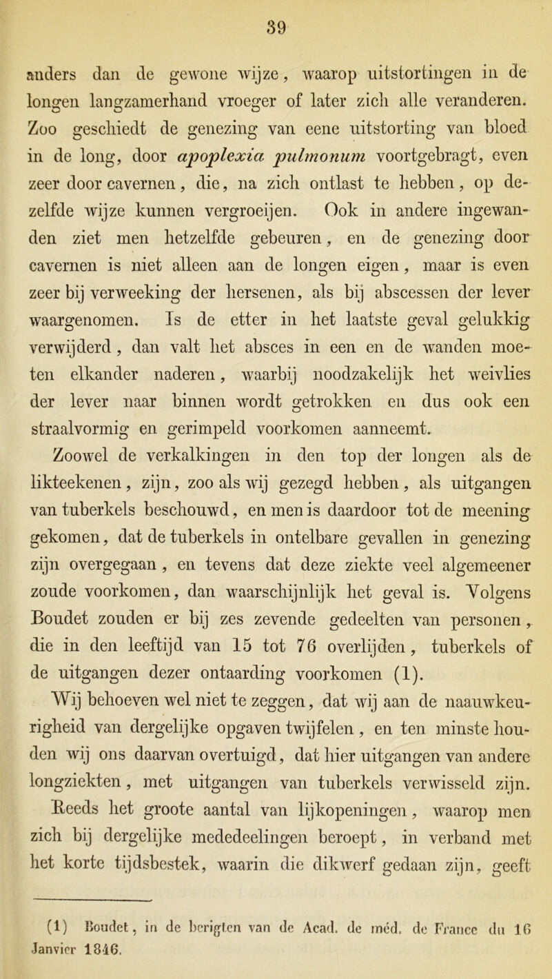 anders dan de gewone wijze, waarop uitstortingen in de longen langzamerhand vroeger of later zich alle veranderen. Zoo geschiedt de genezing van eene uitstorting van bloed in de long, door apoplexia pulmonum voortgebragt, even zeer door cavernen, die, na zich ontlast te hebben, op de- zelfde wijze kunnen vergroeijen. Ook in andere ingewan- den ziet men hetzelfde gebeuren, en de genezing door cavernen is niet alleen aan de longen eigen, maar is even zeer bij verweeking der hersenen, als bij abscessen der lever waargenomen. Is de etter in het laatste geval gelukkig verwijderd, dan valt het absces in een en de wanden moe- ten elkander naderen, waarbij noodzakelijk het weivlies der lever naar binnen wordt getrokken en dus ook een straalvormig en gerimpeld voorkomen aanneemt. Zoowel de verkalkingen in den top der longen als de likteekenen , zijn, zoo als wij gezegd hebben , als uitgangen van tuberkels beschouwd, en men is daardoor tot de meening gekomen, dat de tuberkels in ontelbare gevallen in genezing zijn overgegaan , en tevens dat deze ziekte veel algemeener zoude voorkomen, dan waarschijnlijk het geval is. Volgens Boudet zouden er bij zes zevende gedeelten van personen , die in den leeftijd van 15 tot 76 overlijden, tuberkels of de uitgangen dezer ontaarding voorkomen (1). Wij behoeven wel niet te zeggen, dat wij aan de naauwkeu- righeid van dergelijke opgaven twijfelen , en ten minste hou- den wij ons daarvan overtuigd, dat hier uitgangen van andere longziekten, met uitgangen van tuberkels verwisseld zijn. Reeds het groote aantal van lijkopeningen, waarop men zich bij dergelijke mededeelingen beroept, in verband met het korte tijdsbestek, waarin die dikwerf gedaan zijn, geeft (1) Boudet, in de hcrigt.cn van de Acad. de mcd. de France du 16 Janvier 1846.