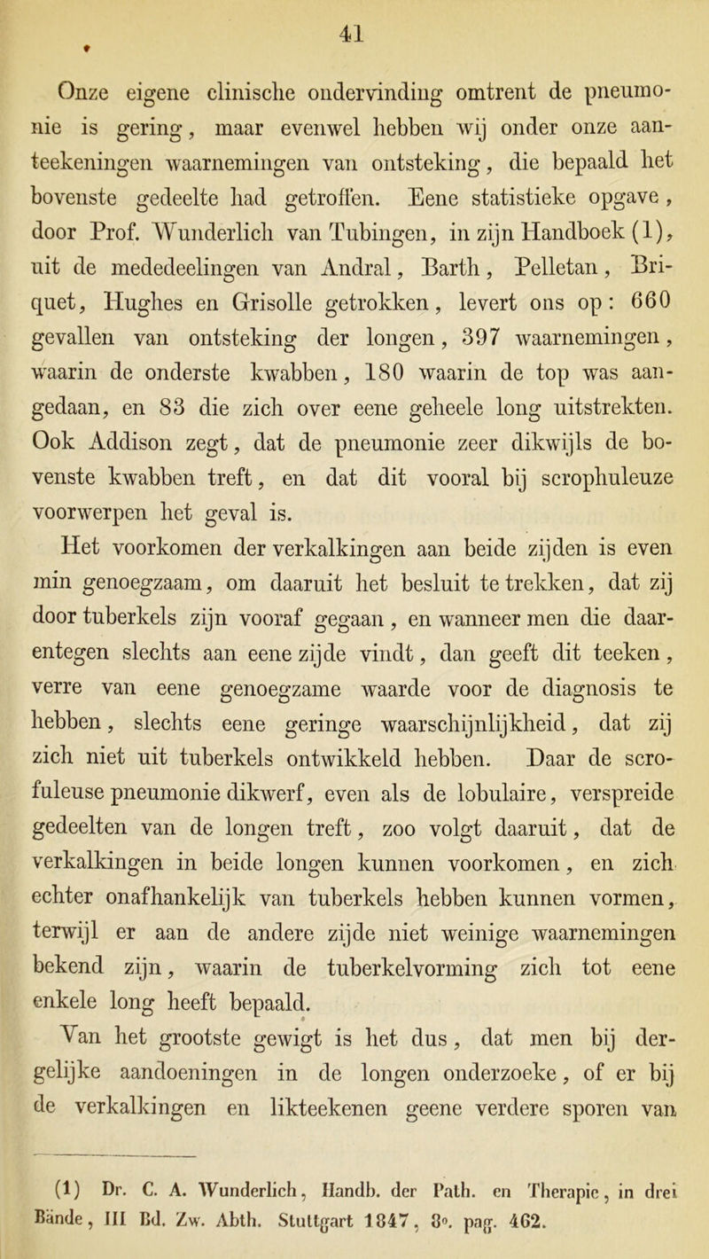 Onze eigene clinische ondervinding omtrent de pneumo- nie is gering, maar evenwel hebben wij onder onze aan- teekeningen waarnemingen van ontsteking, die bepaald het bovenste gedeelte had getroffen. Eene statistieke opgave , door Prof. Wunderlich van Tubingen, in zijn Handboek (1), uit de mededeelingen van Andral, Barth, Pelletan, Bri- quet, tlughes en Grisolle getrokken, levert ons op: 660 gevallen van ontsteking der longen, 397 waarnemingen, waarin de onderste kwabben, 180 waarin de top was aan- gedaan, en 83 die zich over eene geheele long uitstrekten. Ook Addison zegt, dat de pneumonie zeer dikwijls de bo- venste kwabben treft, en dat dit vooral bij scrophuleuze voorwerpen het geval is. Het voorkomen der verkalkingen aan beide zijden is even min genoegzaam, om daaruit het besluit te trekken, dat zij door tuberkels zijn vooraf gegaan , en wanneer men die daar- entegen slechts aan eene zijde vindt, dan geeft dit teeken, verre van eene genoegzame waarde voor de diagnosis te hebben, slechts eene geringe waarschijnlijkheid, dat zij zich niet uit tuberkels ontwikkeld hebben. Daar de scro- fuleuse pneumonie dikwerf, even als de lobulaire, verspreide gedeelten van de longen treft, zoo volgt daaruit, dat de verkalkingen in beide longen kunnen voorkomen, en zich echter onafhankelijk van tuberkels hebben kunnen vormen, (terwijl er aan de andere zijde niet weinige waarnemingen bekend zijn, waarin de tuberkelvorming zich tot eene enkele long heeft bepaald. Van het grootste gewigt is het dus, dat men bij der- gelijke aandoeningen in de longen onderzoeke, of er bij de verkalkingen en likteekenen geene verdere sporen van (1) Dr. C. A. Wunderlich, Handb. der Path. en Therapie, in drei Bande, III Bd. Zw. Abth. Sluttgart 1847, 8°. pag. 462.