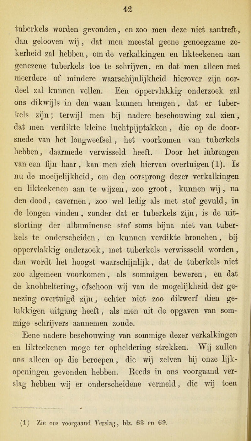 tuberkels worden gevonden, en zoo men deze niet aantreft, dan gelooven wij , dat men meestal geene genoegzame ze- kerheid zal hebben, om de verkalkingen en likteekenen aan genezene tuberkels toe te schrijven, en dat men alleen met meerdere of mindere waarschijnlijkheid hierover zijn oor- deel zal kunnen vellen. Een oppervlakkig onderzoek zal ons dikwijls in den waan kunnen brengen, dat er tuber- kels zijn; terwijl men bij nadere beschouwing zal zien, dat men verdikte kleine luchtpijptakken, die op de door- snede van het longweefsel , het voorkomen van tuberkels hebben, daarmede verwisseld heeft. Door het inbrengen vaneen fijn haar, kan men zich hiervan overtuigen (1). Is nu de moeijelijkheid, om den oorsprong dezer verkalkingen en likteekenen aan te wijzen, zoo groot, kunnen wij , na den dood, cavernen, zoo wel ledig als met stof gevuld, in de longen vinden, zonder dat er tuberkels zijn, is de uit- storting der albumineuse stof soms bijna niet van tuber- kels te onderscheiden, en kunnen verdikte bronchen, bij oppervlakkig onderzoek, met tuberkels verwissseld worden, dan wordt het hoogst waarschijnlijk, dat de tuberkels niet zoo algemeen voorkomen, als sommigen beweren, en dat de knobbeltering, ofschoon wij van de mogelijkheid der ge- nezing overtuigd zijn, echter niet zoo dikwerf dien ge- lukkigen uitgang heeft, als men uit de opgaven van som- mige schrijvers aannemen zoude. Eene nadere beschouwing van sommige dezer verkalkingen en likteekenen moge ter opheldering strekken. Wij zullen ons alleen op die beroepen, die wij zelven bij onze lijk- openingen gevonden hebben. Reeds in ons voorgaand ver- slag hebben wij er onderscheidene vermeld, die wij toen (1) Zie ons voorgaand Verslag, blz. 68 en 69.