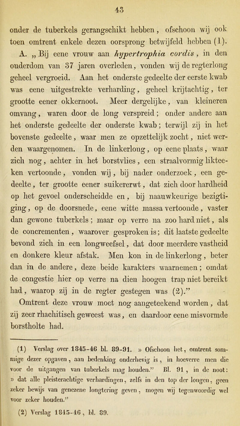 onder de tuberkels gerangschikt hebben , ofschoon wij ook toen omtrent enkele dezen oorsprong betwijfeld hebben (1). A. „ Bij eene vrouw aan hypertrophia cordis, in den ouderdom van 37 jaren overleden, vonden wij deregterlong geheel vergroeid. Aan het onderste gedeelte der eerste kwab was eene uitgestrekte verharding, geheel krijtachtig, ter grootte eener okkernoot. Meer dergelijke, van kleineren omvang, waren door de long verspreid; onder andere aan het onderste gedeelte der onderste kwab; terwijl zij in het bovenste gedeelte, waar men ze opzettelijk zocht, niet wer- den waargenomen. In de linkerlong, op eene plaats , wraar zich nog, achter in het borstvlies, een straalvormig liktee- ken vertoonde, vonden wij , bij nader onderzoek, een ge- deelte , ter grootte eener suikererwt, dat zich door hardheid op het gevoel onderscheidde en, bij naauwkeurige bezigti- ging, op de doorsnede, eene witte massa vertoonde, vaster dan gewone tuberkels; maar op verre na zoo hard niet, als de concrementen , waarover gesproken is; dit laatste gedeelte bevond zich in een longweefsel, dat door meerdere vastheid en donkere kleur afstak. Men kon in de linkerlong, beter dan in de andere, deze beide karakters waarnemen; omdat de congestie hier op verre na dien hoogen trap niet bereikt had, waarop zij in de regter gestegen was (2).” Omtrent deze vrouw moet nog aangeteekend worden, dat zij zeer rhachitisch geweest was, en daardoor eene misvormde borstholte had. (1) Verslag over 1845-46 bl. 89-91. » Ofschoon het, omtrent som- mige dezer opgaven , aan bedenking onderhevig is , in hoeverre men die voor de uitgangen van tuberkels mag houden.” Bl. 91 , in de noot: » dat alle pleisterachtige verhardingen, zelfs in den top der longen, geen zeker bewijs van genezene longtering geven, mogen wij tegenwoordig wel voor zeker houden.”