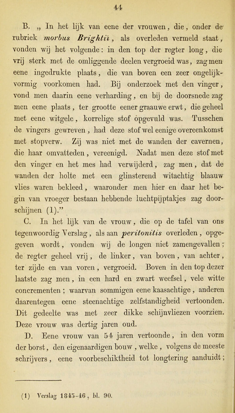 u B. „ In liet lijk van eene der vrouwen, die, onder de' rubriek ?no?'bus Brightii, als overleden vermeld staat, vonden wij het volgende: in den top der regter long, die vrij sterk met de omliggende deelen vergroeid was, zag men eene ingedrukte plaats, die van boven een zeer ongelijk- vormig voorkomen had. Bij onderzoek met den vinger, vond men daarin eene verharding, en bij de doorsnede zag men eene plaats , ter grootte eener graauwe erwt, die geheel met eene witgele, korrelige stof opgevuld was. Tusschen de vingers gewreven , had deze stof wel eenige overeenkomst met stopverw. Zij was niet met de wanden der cavernen, die haar omvatteden, vereenigd. Nadat men deze stof met den vinger en het mes had verwijderd, zag men, dat de wanden der holte met een glinsterend witachtig blaauw vlies waren bekleed, waaronder men hier en daar het be- gin van vroeger bestaan hebbende luchtpijptakjes zag door- schijnen (1).” C. In het lijk van de vrouw, die op de tafel van ons tegenwoordig Verslag, als aan 'peritonitis overleden, opge- geven wordt, vonden wij de longen niet zamengevallen: de regter geheel vrij , de linker, van boven, van achter, ter zijde en van voren , vergroeid. Boven in den top dezer laatste zag men, in een hard en zwart weefsel, vele witte concrementen ; waarvan sommigen eene kaasachtige , anderen daarentegen eene steenachtige zelfstandigheid vertoonden. Dit gedeelte was met zeer dikke schijnvliezen voorzien. Deze vrouw was dertig jaren oud. D. Eene vrouw van 54 jaren vertoonde, in den vorm der borst, den eigenaardigen bouw , welke , volgens de meeste schrijvers, eene voorbeschiktheid tot longtering aanduidt;