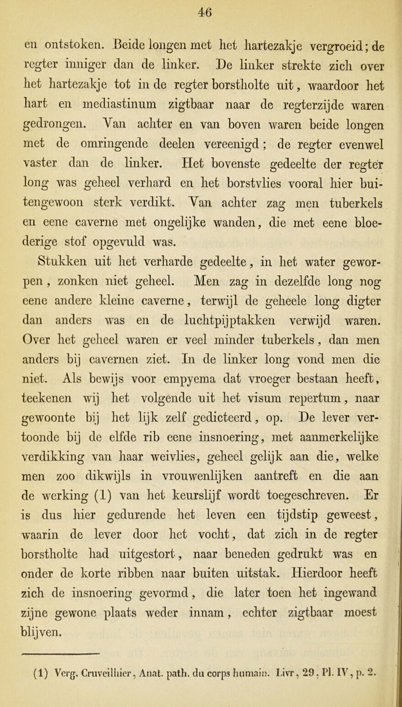 en ontstoken. Beide longen met het hartezakje vergroeid; de regter inniger dan de linker. De linker strekte zich over het hartezakje tot inde regter borstholte uit, waardoor het hart en mediastinum zigtbaar naar de regterzijde waren gedrongen. Van achter en van boven waren beide longen met de omringende deelen vereenigd; de regter evenwel vaster dan de linker. Het bovenste gedeelte der regter long was geheel verhard en het borstvlies vooral hier bui- tengewoon sterk verdikt. Van achter zag men tuberkels en eene caverne met ongelijke wanden, die met eene bloe- derige stof opgevuld was. Stukken uit het verharde gedeelte, in het water gewor- pen , zonken niet geheel. Men zag in dezelfde long nog eene andere kleine caverne, terwijl de geheele long digter dan anders was en de luchtpijptakken verwijd waren. Over het geheel waren er veel minder tuberkels, dan men anders bij cavernen ziet. In de linker long vond men die niet. Als bewijs voor empyema dat vroeger bestaan heeft, teekenen wij het volgende uit het visum repertum, naar gewoonte bij het lijk zelf gedicteerd, op. De lever ver- toonde bij de elfde rib eene insnoering, met aanmerkelijke verdikking van haar wei vlies, geheel gelijk aan die, welke men zoo dikwijls in vrouwenlijken aantreft en die aan de werking (1) van het keurslijf wordt toegeschreven. Er is dus hier gedurende het leven een tijdstip geweest, waarin de lever door het vocht, dat zich in de regter borstholte had uitgestort, naar beneden gedrukt was en onder de korte ribben naar buiten uitstak. Hierdoor heeft zich de insnoering gevormd, die later toen het ingewand zijne gewone plaats weder innam, echter zigtbaar moest blijven. (1) Verg. Cruveilhier, Anat. path. du corps hiimain. Livr, 29. Pl. IV, p. ‘2.