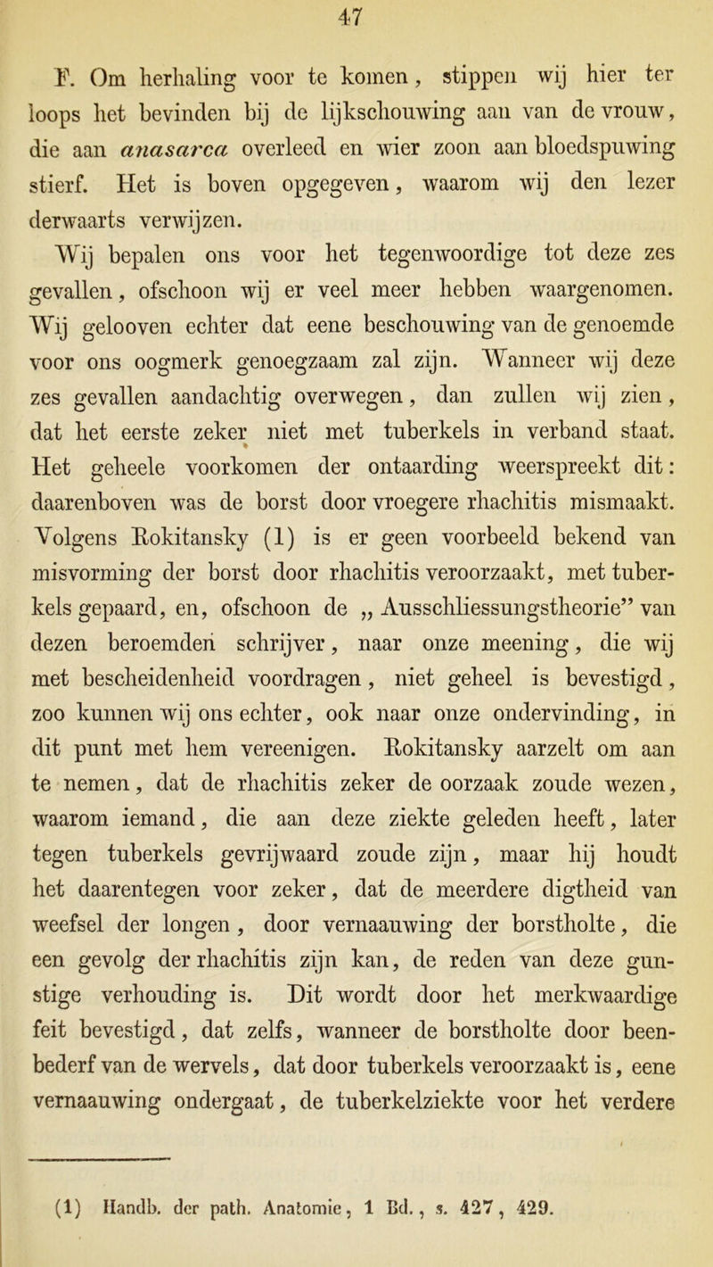 1\ Om herhaling voor te komen, stippen wij hier ter loops het bevinden bij de lijkschouwing aan van de vrouw, die aan anasarca overleed en wier zoon aan bloedspuwing stierf. Het is boven opgegeven, waarom wij den lezer derwaarts verwij zen. Wij bepalen ons voor het tegenwoordige tot deze zes gevallen, ofschoon wij er veel meer hebben waargenomen. Wij gelooven echter dat eene beschouwing van de genoemde voor ons oogmerk genoegzaam zal zijn. Wanneer wij deze zes gevallen aandachtig overwegen, dan zullen wij zien, dat het eerste zeker niet met tuberkels in verband staat. % Het geheele voorkomen der ontaarding weerspreekt dit: daarenboven was de borst door vroegere rhachitis mismaakt. Volgens Rokitansky (1) is er geen voorbeeld bekend van misvorming der borst door rhachitis veroorzaakt, met tuber- kels gepaard, en, ofschoon de „ Ausschliessungstheorie” van dezen beroemden schrijver, naar onze meening, die wij met bescheidenheid voordragen, niet geheel is bevestigd, zoo kunnen wij ons echter, ook naar onze ondervinding, in dit punt met hem vereenigen. Rokitansky aarzelt om aan te nemen, dat de rhachitis zeker de oorzaak zoude wezen, waarom iemand, die aan deze ziekte geleden heeft, later tegen tuberkels gevrijwaard zoude zijn, maar hij houdt het daarentegen voor zeker, dat de meerdere digtheid van weefsel der longen , door vernaauwing der borstholte, die een gevolg der rhachitis zijn kan, de reden van deze gun- stige verhouding is. Dit wordt door het merkwaardige feit bevestigd, dat zelfs, wanneer de borstholte door been- bederf van de wervels, dat door tuberkels veroorzaakt is, eene vernaauwing ondergaat, de tuberkelziekte voor het verdere (1) Ilandb. der path. Anatomie, 1 Bd., s. 427, 429.