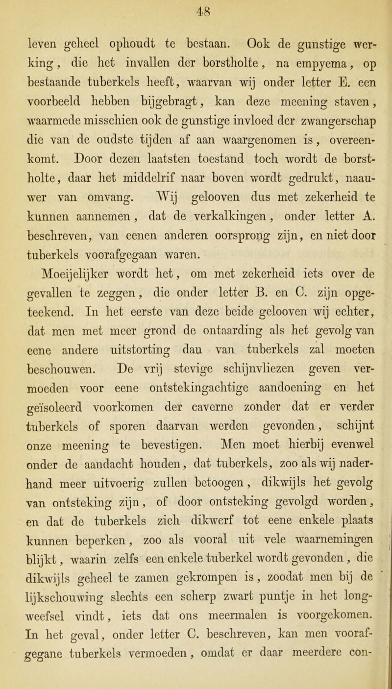 leven geheel ophoudt te bestaan. Ook de gunstige wer- king , die het invallen der borstholte, na empyema, op bestaande tuberkels heeft, waarvan wij onder letter E. een voorbeeld hebben bijgebragt, kan deze meening staven, waarmede misschien ook de gunstige invloed der zwangerschap die van de oudste tijden af aan waargenomen is, overeen- komt. Door dezen laatsten toestand toch wordt de borst- holte, daar het middelrif naar boven wordt gedrukt, naau- wer van omvang. Wij gelooven dus met zekerheid te kunnen aannemen, dat de verkalkingen, onder letter A. beschreven, van eenen anderen oorsprong zijn, en niet door tuberkels voorafgegaan waren. Moeijelijker wordt het, om met zekerheid iets over de gevallen te zeggen, die onder letter B. en C. zijn opge- teekend. In het eerste van deze beide gelooven wij echter, dat men met meer grond de ontaarding als het gevolg van eene andere uitstorting dan van tuberkels zal moeten beschouwen. De vrij stevige schijnvliezen geven ver- moeden voor eene ontstekingachtige aandoening en het geïsoleerd voorkomen der caverne zonder dat er verder tuberkels of sporen daarvan werden gevonden, schijnt onze meening te bevestigen. Men moet hierbij evenwel onder de aandacht houden, dat tuberkels, zoo als wij nader- hand meer uitvoerig zullen betoogen, dikwijls het gevolg van ontsteking zijn, of door ontsteking gevolgd worden, en dat de tuberkels zich dikwerf tot eene enkele plaats kunnen beperken, zoo als vooral uit vele waarnemingen blijkt, waarin zelfs een enkele tuberkel wordt gevonden , die dikwijls geheel te zamen gekrompen is, zoodat men bij de lijkschouwing slechts een scherp zwart puntje in het long- weefsel vindt, iets dat ons meermalen is voorgekomen. In het geval, onder letter C. beschreven, kan men vooraf- gegane tuberkels vermoeden, omdat er daar meerdere con-