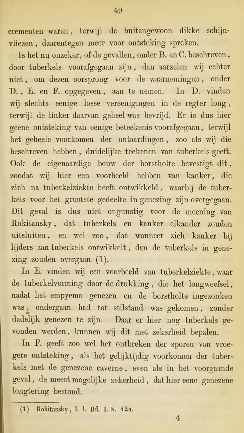 crementen waren, terwijl de buitengewoon dikke schijn- vliezen , daarentegen meer voor ontsteking spreken. Is het nu onzeker, of de gevallen, onder B. en C. beschreven, door tuberkels voorafgegaan zijn, dan aarzelen wij echter niet, om dezen oorsprong voor de waarnemingen, onder D. , E. en E. opgegeven, aan te nemen. In D. vinden wij slechts eenige losse vereenigingen in de regter long, terwijl de linker daarvan geheel was bevrijd. Er is dus hier geene ontsteking van eenige beteekenis voorafgegaan, terwijl het geheele voorkomen der ontaardingen, zoo als wij die beschreven hebben, duidelijke teekenen van tuberkels geeft. Ook de eigenaardige bouw der borstholte bevestigt dit, zoodat wij hier een voorbeeld hebben van kanker, die zich na tuberkelziekte heeft ontwikkeld, waarbij de tuber- kels voor het grootste gedeelte in genezing zijn overgegaan. Dit geval is dus niet ongunstig voor de meening van Bokitansky, dat tuberkels en kanker elkander zouden uitsluiten, en wel zoo, dat wanneer zich kanker bij lijders aan tuberkels ontwikkelt, dan de tuberkels in gene- zing zouden overgaan (1). In E. vinden wij een voorbeeld van tuberkelziekte, waar de tuberkelvorming door de drukking, die het longweefsel, nadat het empyema genezen en de borstholte ingezonken was ^ ondergaan had tot stilstand was gekomen, zonder dadelijk genezen te zijn. Daar er hier nog tuberkels ge- vonden werden, kunnen wij dit met zekerheid bepalen. In E. geeft zoo wel het ontbreken der sporen van vroe- gere ontsteking, als het gelijktijdig voorkomen der tuber- kels met de genezene caverne, even als in het voorgaande geval, de meest mogelijke zekerheid , dat hier eene genezene longtering bestond. (1) Rokitansky, 1. 1. Bd. I. S. 424. 4