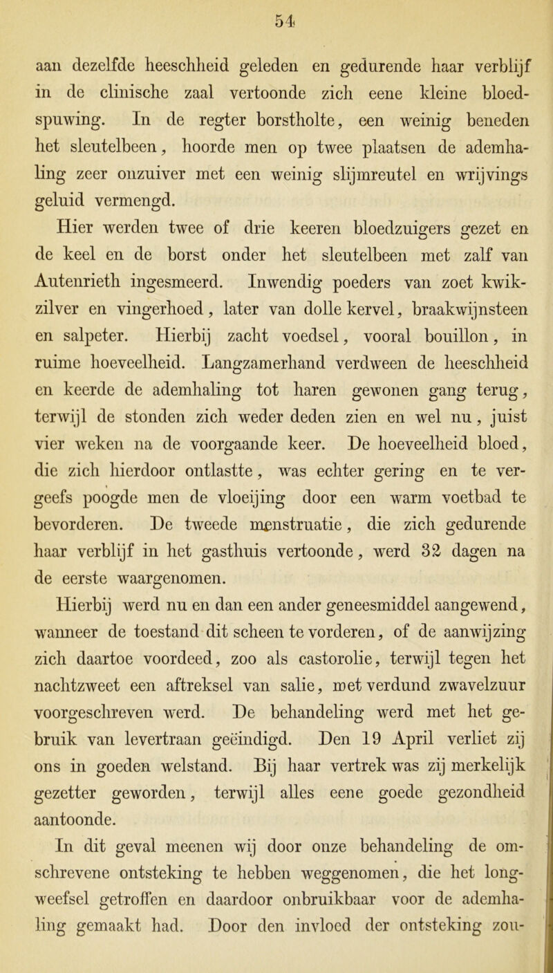 aan dezelfde heeschlieid geleden en gedurende haar verblijf in de clinische zaal vertoonde zich eene kleine bloed- spuwing. In de regter borstholte, een weinig beneden het sleutelbeen, hoorde men op twee plaatsen de ademha- ling zeer onzuiver met een weinig slijmreutel en wrijvings geluid vermengd. Hier werden twee of drie keeren bloedzuigers gezet en de keel en de borst onder het sleutelbeen met zalf van Autenrieth ingesmeerd. Inwendig poeders van zoet kwik- zilver en vingerhoed, later van dolle kervel, braakwijnsteen en salpeter. Hierbij zacht voedsel, vooral bouillon, in ruime hoeveelheid. Langzamerhand verdween de heeschlieid en keerde de ademhaling tot haren gewonen gang terug, terwijl de stonden zich weder deden zien en wel nu, juist vier weken na de voorgaande keer. He hoeveelheid bloed, die zich hierdoor ontlastte, was echter gering en te ver- geefs poogde men de vloeijing door een warm voetbad te bevorderen. De tweede menstruatie, die zich gedurende haar verblijf in het gasthuis vertoonde, werd 32 dagen na de eerste waargenomen. Hierbij werd nu en dan een ander geneesmiddel aangewend, wanneer de toestand dit scheen te vorderen, of de aanwijzing zich daartoe voordeed, zoo als castorolie, terwijl tegen het nachtzweet een aftreksel van salie, met verdund zwavelzuur voorgeschreven werd. De behandeling werd met het ge- bruik van levertraan geëindigd. Den 19 April verliet zij ons in goeden welstand. Bij haar vertrek was zij merkelijk gezetter geworden, terwijl alles eene goede gezondheid aantoonde. In dit geval meenen wij door onze behandeling de om- schrevene ontsteking te hebben weggenomen, die het long- weefsel getroffen en daardoor onbruikbaar voor de ademha- ling gemaakt had. Door den invloed der ontsteking zou-