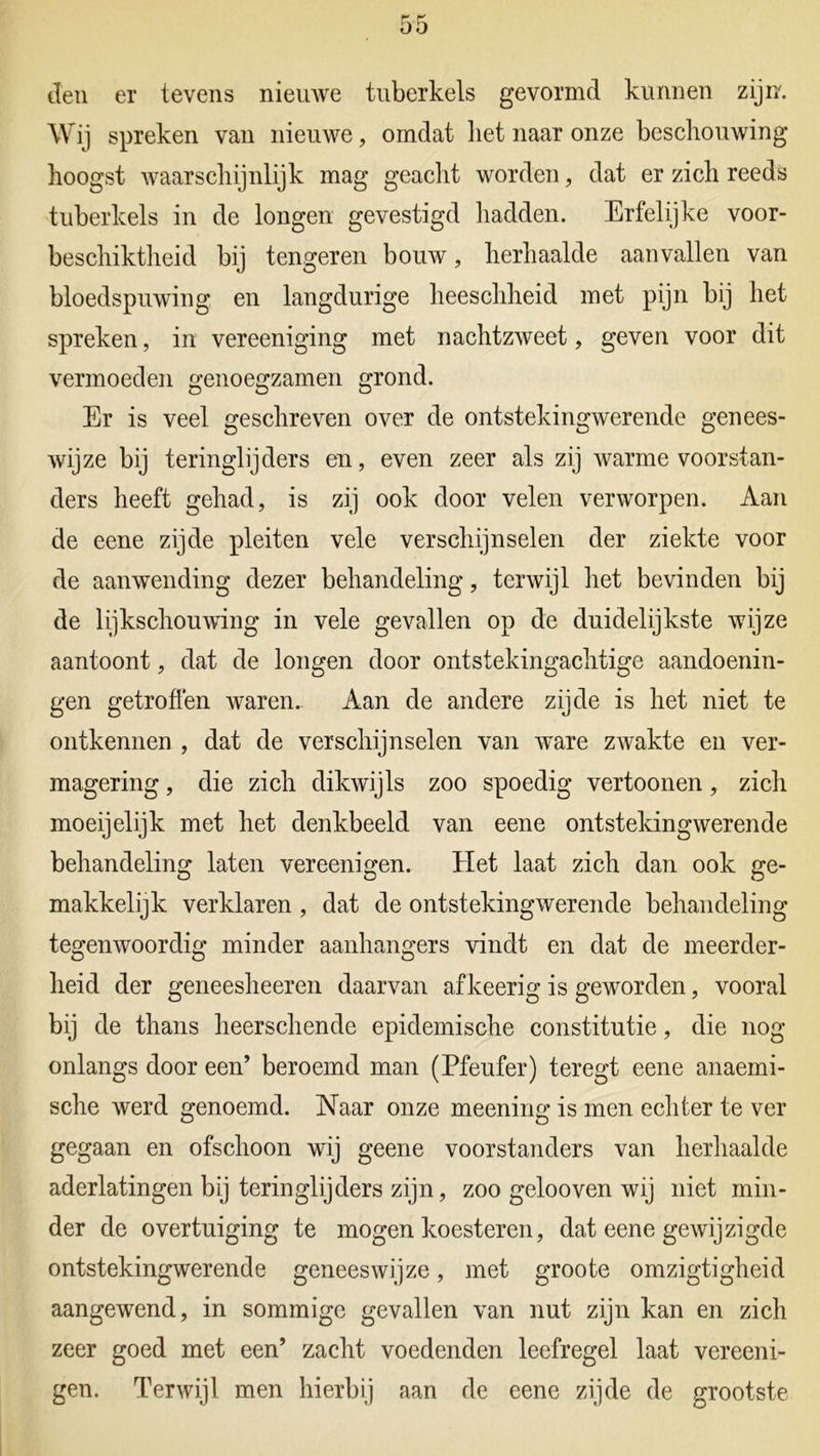 Jen er tevens nieuwe tuberkels gevormd kunnen zijn. Wij spreken van nieuwe, omdat liet naar onze beschouwing hoogst waarschijnlijk mag geacht worden, dat er zich reeds tuberkels in de longen gevestigd hadden. Erfelijke voor- beschiktheid bij tengeren bouw, herhaalde aanvallen van bloedspuwing en langdurige heeschheid met pijn bij het spreken, in vereeniging met nachtzweet, geven voor dit vermoeden genoegzamen grond. Er is veel geschreven over de ontstekingwerende genees- wijze bij teringlijders en, even zeer als zij warme voorstan- ders heeft gehad, is zij ook door velen verworpen. Aan de eene zijde pleiten vele verschijnselen der ziekte voor de aanwending dezer behandeling, terwijl het bevinden bij de lijkschouwing in vele gevallen op de duidelijkste wijze aantoont, dat de longen door ontstekingachtige aandoenin- gen getroffen waren. Aan de andere zijde is het niet te ontkennen , dat de verschijnselen van ware zwakte en ver- magering , die zich dikwijls zoo spoedig vertoonen, zich moeijelijk met het denkbeeld van eene ontstekingwerende behandeling laten vereenigen. tiet laat zich dan ook ge- makkelijk verklaren, dat de ontstekingwerende behandeling tegenwoordig minder aanhangers vindt en dat de meerder- heid der geneesheeren daarvan afkeerig is geworden, vooral bij de thans heerschende epidemische constitutie, die nog onlangs door een’ beroemd man (Pfeufer) ter egt eene anaemi- sche werd genoemd. Naar onze meening is men echter te ver gegaan en ofschoon wij geene voorstanders van herhaalde aderlatingen bij teringlijders zijn, zoo gelooven wij niet min- der de overtuiging te mogen koesteren, dat eene gewijzigde ontstekingwerende geneeswijze, met groote omzigtigheid aangewend, in sommige gevallen van nut zijn kan en zich zeer goed met een’ zacht voedenden leefregel laat vereeni- gen. Terwijl men hierbij aan de eene zijde de grootste