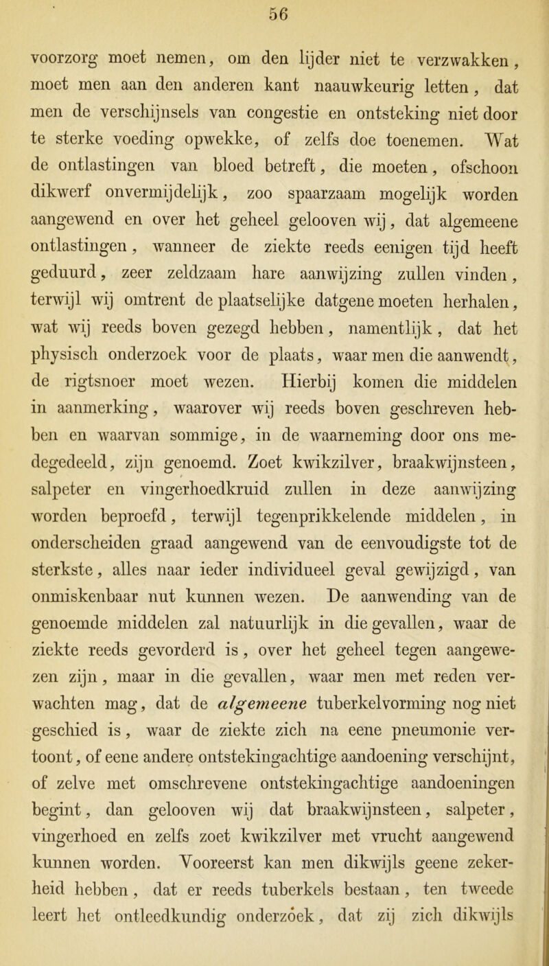 voorzorg moet nemen, om den lijder niet te verzwakken, moet men aan den anderen kant naauwkeurig letten , dat men de verschijnsels van congestie en ontsteking niet door te sterke voeding opwekke, of zelfs doe toenemen. Wat de ontlastingen van bloed betreft, die moeten, ofschoon dikwerf onvermijdelijk, zoo spaarzaam mogelijk worden aangewend en over het geheel gelooven wij, dat algemeene ontlastingen, wanneer de ziekte reeds eenigen tijd heeft geduurd, zeer zeldzaam hare aanwijzing zullen vinden, terwijl wij omtrent de plaatselijke datgene moeten herhalen, wat wij reeds boven gezegd hebben, namentlijk , dat het physisch onderzoek voor de plaats, waar men die aanwendt, de rigtsnoer moet wezen. Hierbij komen die middelen in aanmerking, waarover wij reeds boven geschreven heb- ben en waarvan sommige, in de waarneming door ons me- degedeeld, zijn genoemd. Zoet kwikzilver, braakwijnsteen, salpeter en vingerhoedkruid zullen in deze aanwijzing worden beproefd, terwijl tegenprikkelende middelen, in onderscheiden graad aangewend van de eenvoudigste tot de sterkste, alles naar ieder individueel geval gewijzigd, van onmiskenbaar nut kunnen wezen. De aanwending van de genoemde middelen zal natuurlijk in die gevallen, waar de ziekte reeds gevorderd is, over het geheel tegen aangewe- zen zijn, maar in die gevallen, waar men met reden ver- wachten mag, dat de algemeene tuberkelvorming nog niet geschied is, waar de ziekte zich na eene pneumonie ver- toont, of eene andere ontstekingachtige aandoening verschijnt, of zelve met omschrevene ontstekingachtige aandoeningen begint, dan gelooven wij dat braakwijnsteen, salpeter, vingerhoed en zelfs zoet kwikzilver met vrucht aangewend kunnen worden. Vooreerst kan men dikwijls geene zeker- heid hebben, dat er reeds tuberkels bestaan, ten tweede leert het ontleedkundig onderzoek, dat zij zich dikwijls