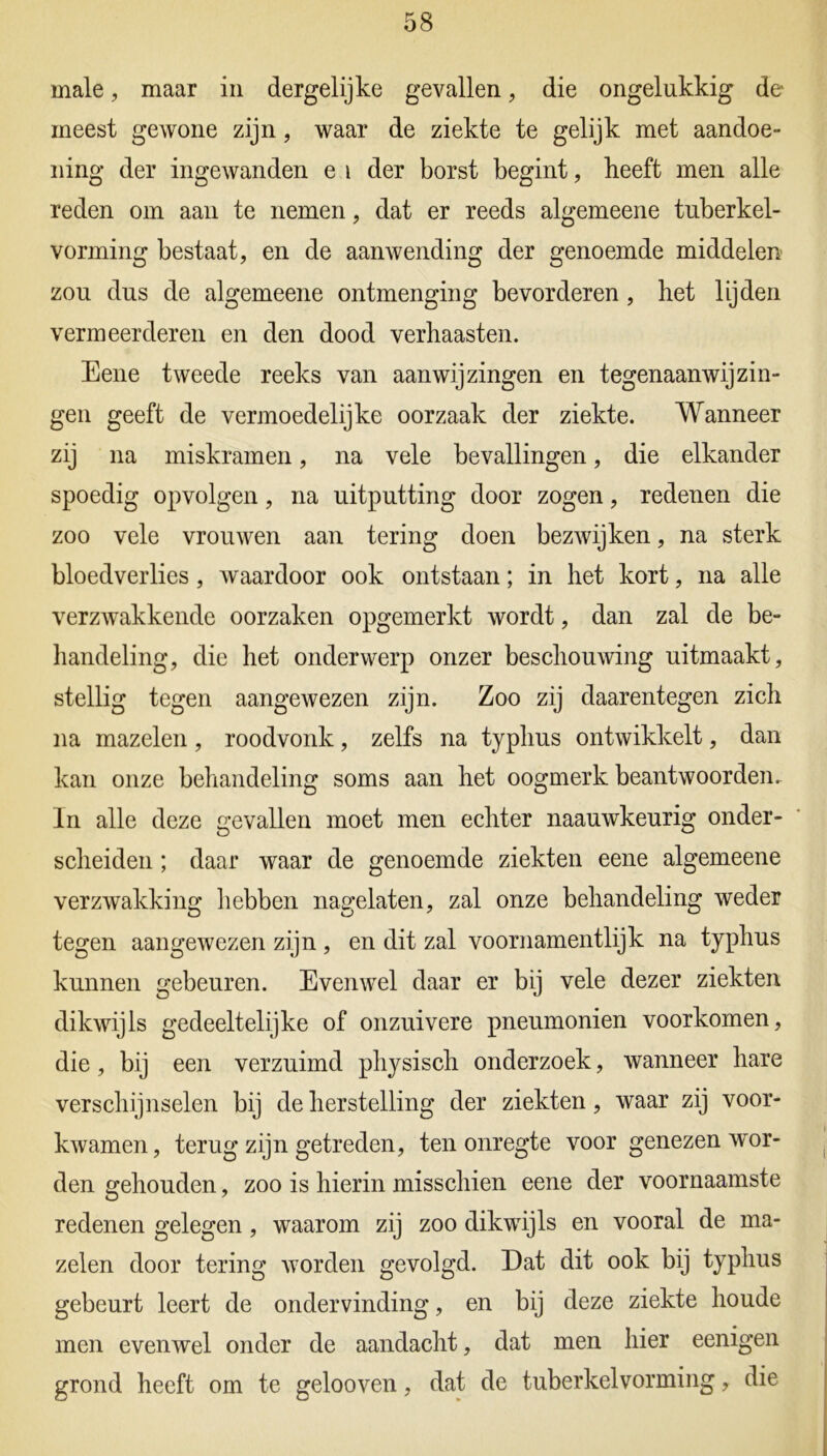 male, maar in dergelijke gevallen, die ongelukkig de meest gewone zijn, waar de ziekte te gelijk met aandoe- ning der ingewanden e i der borst begint, heeft men alle reden om aan te nemen, dat er reeds algemeene tuberkel- vorming bestaat, en de aanwending der genoemde middelen zou dus de algemeene ontmenging bevorderen, het lijden vermeerderen en den dood verhaasten. Eene tweede reeks van aanwijzingen en tegenaanwijzin- gen geeft de vermoedelijke oorzaak der ziekte. Wanneer zij na miskramen, na vele bevallingen, die elkander spoedig opvolgen, na uitputting door zogen, redenen die zoo vele vrouwen aan tering doen bezwijken, na sterk bloedverlies, Avaardoor ook ontstaan; in het kort, na alle verzwakkende oorzaken opgemerkt wordt, dan zal de be- handeling, die het onderwerp onzer beschouwing uitmaakt, stellig tegen aangewezen zijn. Zoo zij daarentegen zich na mazelen, roodvonk, zelfs na typhus ontwikkelt, dan kan onze behandeling soms aan het oogmerk beantwoorden. In alle deze gevallen moet men echter naauwkeurig onder- scheiden ; daar waar de genoemde ziekten eene algemeene verzwakking hebben nagelaten, zal onze behandeling weder tegen aangewezen zijn , en dit zal voornamentlijk na typhus kunnen gebeuren. Evenwel daar er bij vele dezer ziekten dikwijls gedeeltelijke of onzuivere pneumonien voorkomen, die, bij een verzuimd physisch onderzoek, wanneer hare verschijnselen bij de herstelling der ziekten, waar zij voor- kwamen, terug zijn getreden, ten onregte voor genezen wor- den gehouden, zoo is hierin misschien eene der voornaamste redenen gelegen, waarom zij zoo dikwijls en vooral de ma- zelen door tering worden gevolgd. Dat dit ook bij typhus gebeurt leert de ondervinding, en bij deze ziekte houde men evenwel onder de aandacht, dat men hier eenigen grond heeft om te gelooven, dat de tuberkelvorming, die