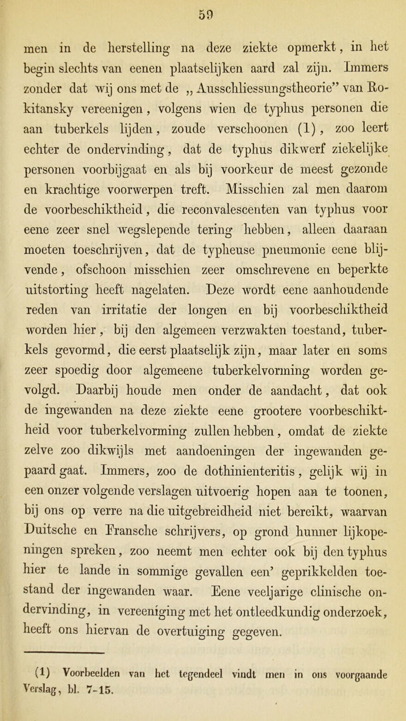 men in de herstelling na deze ziekte opmerkt, in het begin slechts van eenen plaatselijken aard zal zijn. Immers zonder dat wij ons met de „ Ausschliessungstheorie” van Ro- kitansky vereenigen, volgens wien de typhus personen die aan tuberkels lijden, zoude verschoonen (1), zoo leert echter de ondervinding, dat de typhus dikwerf ziekelijke personen voorbijgaat en als bij voorkeur de meest gezonde en krachtige voorwerpen treft. Misschien zal men daarom de voorbeschiktheid, die reconvalescenten van typhus voor eene zeer snel wegslepende tering hebben, alleen daaraan moeten toeschrijven, dat de typheuse pneumonie eene blij- vende , ofschoon misschien zeer omschrevene en beperkte uitstorting heeft nagelaten. Deze wordt eene aanhoudende reden van irritatie der longen en bij voorbeschiktheid worden hier, bij den algemeen verzwakten toestand, tuber- kels gevormd, die eerst plaatselijk zijn, maar later en soms zeer spoedig door algemeene tuberkelvorming worden ge- volgd. Daarbij houde men onder de aandacht, dat ook de ingewanden na deze ziekte eene grootere voorbeschikt- heid voor tuberkelvorming zullen hebben, omdat de ziekte zelve zoo dikwijls met aandoeningen der ingewanden ge- paard gaat. Immers, zoo de dothinienteritis , gelijk wij in een onzer volgende verslagen uitvoerig hopen aan te toonen, bij ons op verre na die uitgebreidheid niet bereikt, waarvan Duitsche en Eransche schrijvers, op grond hunner lijkope- ningen spreken, zoo neemt men echter ook bij den typhus hier te lande in sommige gevallen een’ geprikkelden toe- stand der ingewanden waar. Eene veeljarige clinische on- dervinding, in vereeniging met het ontleedkundig onderzoek, heeft ons hiervan de overtuiging gegeven. (1) Voorbeelden van het tegendeel vindt men in ons voorgaande Verslag, bl. 7-15.