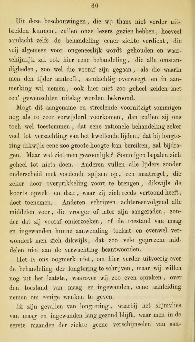 Uit deze beschouwingen, die wij thans niet verder uit- breiden kunnen, zullen onze lezers gezien hebben, hoeveel aandacht zelfs de behandeling eener ziekte verdient, die vrij algemeen voor ongeneeslijk wordt gehouden en waar- schijnlijk zal ook hier eene behandeling, die alle omstan- digheden , zoo wel die vooraf zijn gegaan, als die waarin men den lijder aantreft, aandachtig overweegt en in aan- merking wil nemen, ook hier niet zoo geheel zelden met een’ gewenschten uitslag worden bekroond. Mogt dit aangename en streelende vooruitzigt sommigen nog als te zeer verwijderd voorkomen, dan zullen zij ons toch wel toestemmen , dat eene rationele behandeling zeker veel tot verzachting van het kwellende lijden, dat bij longte- ring dikwijls eene zoo groote hoogte kan bereiken, zal bijdra- gen. Maar wat ziet men gewoonlijk ? Sommigen bepalen zich geheel tot niets doen. Anderen vullen alle lijders zonder onderscheid met voedende spijzen op, een maatregel, die zeker door overprikkeling voort te brengen, dikwijls de koorts opwekt en daar, waar zij zich reeds vertoond heeft, doet toenemen. Anderen schrijven achtereenvolgend alle middelen voor, die vroeger of later zijn aangeraden, zon- der dat zij vooraf onderzoeken, of de toestand van maag en ingewanden hunne aanwending toelaat en evenwel ver- wondert men zich dikwijls, dat zoo vele geprezene mid- delen niet aan de verwachting beantwoorden. Het is ons oogmerk niet, om hier verder uitvoerig over de behandeling der longtering te schrijven, maar wij willen nog uit het laatste, waarover wij zoo even spraken , over den toestand van maag en ingewanden, eene aanleiding nemen om eenige wenken te geven. Er zijn gevallen van longtering, waarbij het slijmvlies van maag en ingewanden lang gezond blijft, waar men in de eerste maanden der ziekte geene verschijnselen van aan-