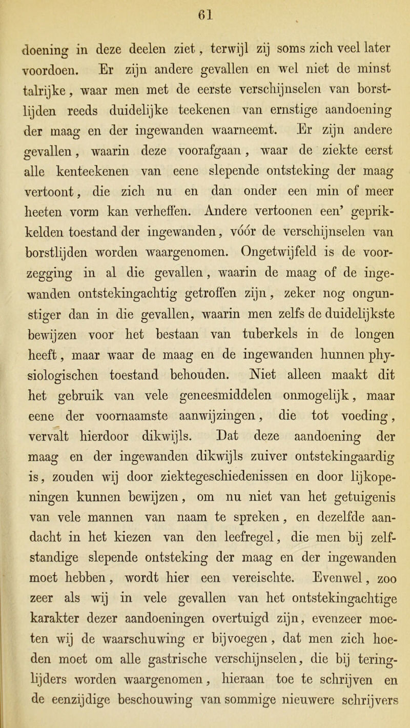 doening in deze deelen ziet, terwijl zij soms zich veel later voordoen. Er zijn andere gevallen en wel niet de minst talrijke, waar men met de eerste verschijnselen van borst- lijden reeds duidelijke teekenen van ernstige aandoening der maag en der ingewanden waarneemt. Er zijn andere gevallen, waarin deze voorafgaan, waar de ziekte eerst alle kenteekenen van eene slepende ontsteking der maag vertoont, die zich nu en dan onder een min of meer heeten vorm kan verheffen. Andere vertoonen een’ geprik- kelden toestand der ingewanden, vóór de verschijnselen van borstlijden worden waargenomen. Ongetwijfeld is de voor- zegging in al die gevallen, waarin de maag of de inge- wanden ontstekingachtig getroffen zijn, zeker nog ongun- stiger dan in die gevallen, waarin men zelfs de duidelijkste bewijzen voor het bestaan van tuberkels in de longen heeft, maar waar de maag en de ingewanden hunnen phy- siologischen toestand behouden. Niet alleen maakt dit het gebruik van vele geneesmiddelen onmogelijk, maar eene der voornaamste aanwijzingen, die tot voeding, vervalt hierdoor dikwijls. Dat deze aandoening der maag en der ingewanden dikwijls zuiver ontstekingaardig is, zouden wij door ziektegeschiedenissen en door lijkope- ningen kunnen bewijzen, om nu niet van het getuigenis van vele mannen van naam te spreken, en dezelfde aan- dacht in het kiezen van den leefregel, die men bij zelf- standige slepende ontsteking der maag en der ingewanden moet hebben, wordt hier een vereischte. Evenwel, zoo zeer als wij in vele gevallen van het ontstekingachtige karakter dezer aandoeningen overtuigd zijn, evenzeer moe- ten wij de waarschuwing er bij voegen, dat men zich hoe- den moet om alle gastrische verschijnselen, die bij tering- lijders worden waargenomen, hieraan toe te schrijven en de eenzijdige beschouwing van sommige nieuwere schrijvers