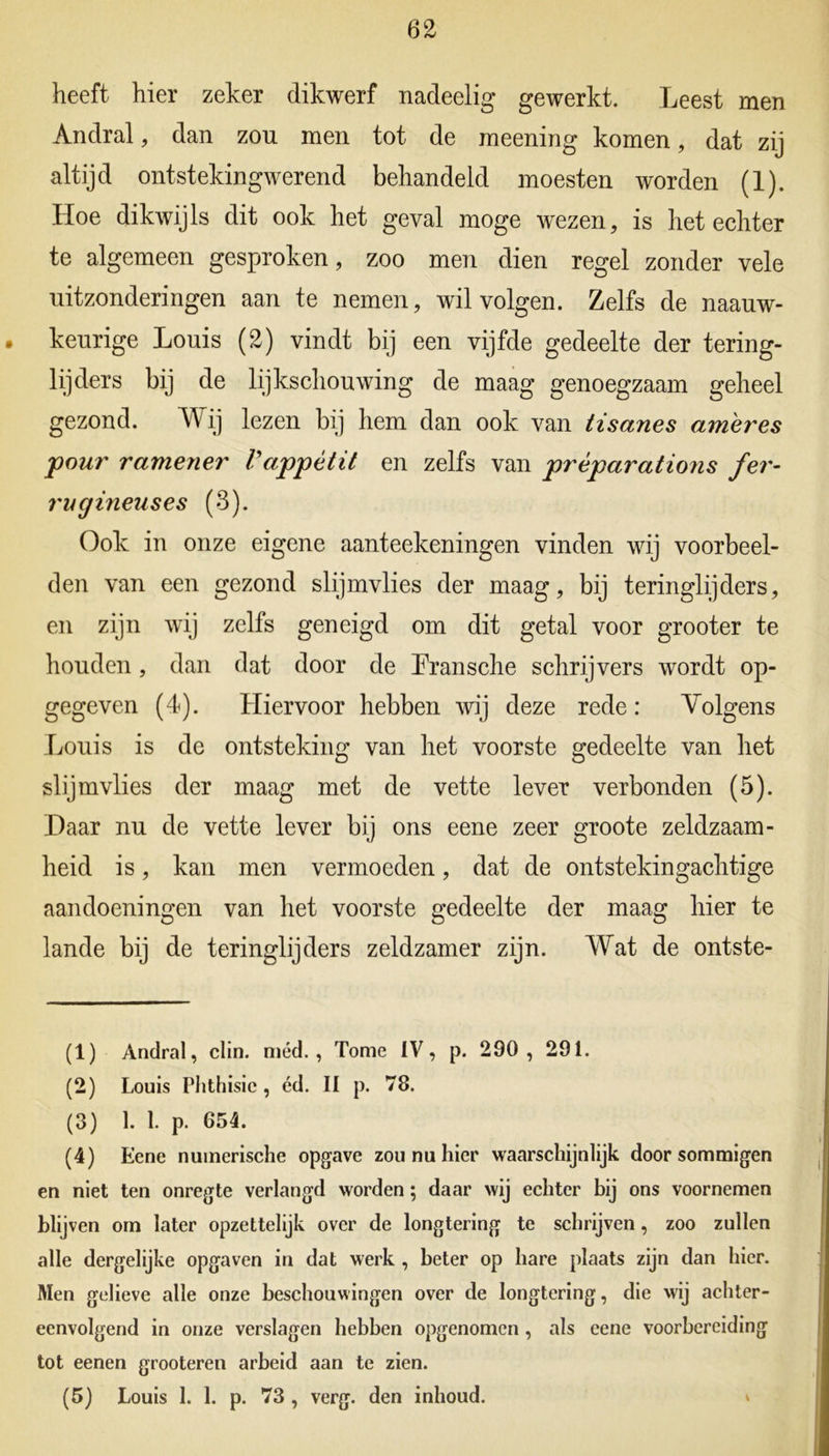 heeft hier zeker dikwerf nadeelig gewerkt. Leest men Andral, dan zou men tot de meening komen, dat zij altijd ontstekingwerend behandeld moesten worden (1). Hoe dikwijls dit ook het geval moge wezen, is het echter te algemeen gesproken, zoo men dien regel zonder vele uitzonderingen aan te nemen, wil volgen. Zelfs de naauw- keurige Louis (2) vindt bij een vijfde gedeelte der tering- lijders bij de lijkschouwing de maag genoegzaam geheel gezond. kV ij lezen bij hem dan ook van tisanes ameres pour ramener Vappètit en zelfs van prèparations fer- rugineuses (3). Ook in onze eigene aanteekeningen vinden wij voorbeel- den van een gezond slijmvlies der maag, bij teringlijders, en zijn wij zelfs geneigd om dit getal voor grooter te houden, dan dat door de Lransche schrijvers wordt op- gegeven (4). Hiervoor hebben wij deze rede: Volgens Louis is de ontsteking van het voorste gedeelte van het slijmvlies der maag met de vette lever verbonden (5). Daar nu de vette lever bij ons eene zeer groote zeldzaam- heid is, kan men vermoeden, dat de ontstekingachtige aandoeningen van het voorste gedeelte der maag hier te lande bij de teringlijders zeldzamer zijn. Wat de ontste- (1) Andral, clin. méd., Tomé IV, p. 290 , 291. (2) Louis Phthisic , éd. II p. 78. (3) 1. 1. p. 654. (4) Eene numcrische opgave zou nu hier waarschijnlijk door sommigen en niet ten onregte verlangd worden; daar wij echter bij ons voornemen blij ven om later opzettelijk over de longtering te schrijven, zoo zullen alle dergelijke opgaven in dat werk , heter op hare plaats zijn dan hier. Men gelieve alle onze beschouwingen over de longtering, die wij achter- eenvolgend in onze verslagen hebben opgenomen , als cene voorbereiding tot eenen grooteren arbeid aan te zien. (5) Louis 1. 1. p. 73 , verg. den inhoud. ^