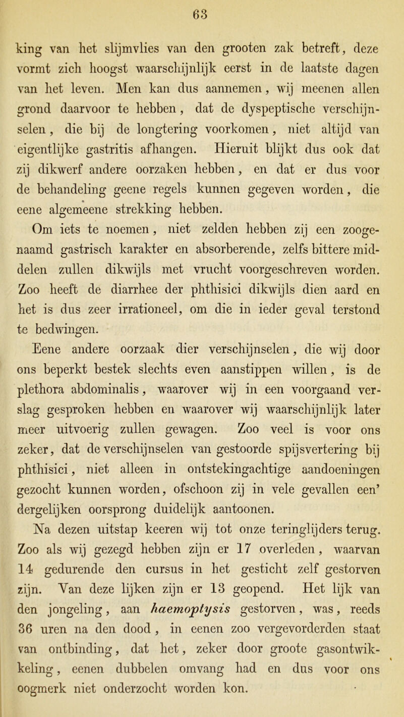 king van het slijmvlies van den grooten zak betreft, deze vormt zich hoogst waarschijnlijk eerst in de laatste dagen van het leven. Men kan dus aannemen, wij meenen allen grond daarvoor te hebben, dat de dyspeptische verschijn- selen , die bij de longtering voorkomen, niet altijd van eigentlijke gastritis afhangen. Hieruit blijkt dus ook dat zij dikwerf andere oorzaken hebben, en dat er dus voor de behandeling geene regels kunnen gegeven worden, die eene algemeene strekking hebben. Om iets te noemen, niet zelden hebben zij een zooge- naamd gastrisch karakter en absorberende, zelfs bittere mid- delen zullen dikwijls met vrucht voorgeschreven worden. Zoo heeft de diarrhee der phthisici dikwijls dien aard en het is dus zeer irrationeel, om die in ieder geval terstond te bedwingen. Eene andere oorzaak dier verschijnselen, die wij door ons beperkt bestek slechts even aanstippen willen, is de plethora abdominalis, waarover wij in een voorgaand ver- slag gesproken hebben en waarover wij waarschijnlijk later meer uitvoerig zullen gewagen. Zoo veel is voor ons zeker, dat de verschijnselen van gestoorde spijsvertering bij phthisici, niet alleen in ontstekingachtige aandoeningen gezocht kunnen worden, ofschoon zij in vele gevallen een’ dergelijken oorsprong duidelijk aantoonen. Na dezen uitstap keeren wij tot onze teringlijders terug. Zoo als wij gezegd hebben zijn er 17 overleden, waarvan 14 gedurende den cursus in het gesticht zelf gestorven zijn. Yan deze lijken zijn er 13 geopend. Het lijk van den jongeling, aan haemoptysis gestorven, was, reeds 36 uren na den dood , in eenen zoo vergevorderden staat van ontbinding, dat het, zeker door groote gasontwik- keling , eenen dubbelen omvang had en dus voor ons oogmerk niet onderzocht worden kon.